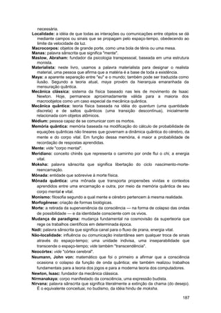 necessária.
Localidade: a idéia de que todas as interações ou comunicações entre objetos se dá
   mediante campos ou sinais que se propagam pelo espaço-tempo, obedecendo ao
   limite da velocidade da luz.
Macrocorpos: objetos de grande porte, como uma bola de tênis ou uma mesa.
Manas: palavra sânscrita que significa "mente".
Maslow, Abraham: fundador da psicologia transpessoal, baseada em uma estrutura
   monista.
Materialista: neste livro, usamos a palavra materialista para designar o realista
   material, uma pessoa que afirma que a matéria é a base de toda a existência.
Maya: a aparente separação entre "eu" e o mundo; também pode ser traduzida como
   ilusão. Segundo a teoria atual, maya provém da hierarquia emaranhada da
   mensuração quântica.
Mecânica clássica: sistema da física baseado nas leis de movimento de Isaac
   Newton. Hoje, permanece aproximadamente válida para a maioria dos
   macroobjetos como um caso especial da mecânica quântica.
Mecânica quântica: teoria física baseada na idéia do quantum (uma quantidade
   discreta) e de saltos quânticos (uma transição descontínua), inicialmente
   relacionada com objetos atômicos.
Médium: pessoa capaz de se comunicar com os mortos.
Memória quântica: memória baseada na modificação do cálculo de probabilidade de
   equações quânticas não lineares que governam a dinâmica quântica do cérebro, da
   mente e do corpo vital. Em função dessa memória, é maior a probabilidade de
   recordação de respostas aprendidas.
Mente: vide "corpo mental".
Meridiano: conceito chinês que representa o caminho por onde flui o chi, a energia
   vital.
Moksha: palavra sânscrita que significa libertação do ciclo nascimento-morte-
   reencarnação.
Mônada: entidade que sobrevive à morte física.
Mônada quântica: uma mônada que transporta propensões vividas e contextos
   aprendidos entre uma encarnação e outra, por meio da memória quântica de seu
   corpo mental e vital.
Monismo: filosofia segundo a qual mente e cérebro pertencem à mesma realidade.
Morfogênese: criação de formas biológicas.
Morte: a retirada da superveniência da consciência — na forma de colapso das ondas
   de possibilidade — e da identidade consciente com os vivos.
Mudança de paradigma: mudança fundamental na cosmovisão da superteoria que
   rege os trabalhos científicos em determinada época.
Nadi: palavra sânscrita que significa canal para o fluxo de prana, energia vital.
Não-localidade: influência ou comunicação instantânea sem qualquer troca de sinais
   através do espaço-tempo; uma unidade indivisa, uma inseparabilidade que
   transcende o espaço-tempo; vide também "transcendência".
Neocórtex: vide "córtex cerebral".
Neumann, John von: matemático que foi o primeiro a afirmar que a consciência
   ocasiona o colapso da função de onda quântica; ele também realizou trabalhos
   fundamentais para a teoria dos jogos e para a moderna teoria dos computadores.
Newton, Isaac: fundador da mecânica clássica.
Nirmanakaya: corpo manifestado da consciência, uma expressão budista.
Nirvana: palavra sânscrita que significa literalmente a extinção da chama (do desejo).
   É o equivalente conceituai, no budismo, da idéia hindu de moksha.

                                                                                  187
 