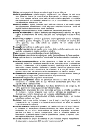 Núcleo: centro pesado do átomo, ao redor do qual giram os elétrons.
Onda de possibilidade: estado quântico multifacetado com relações de fase entre
   suas diferentes facetas (ou possibilidades). Por exemplo, um elétron que passa por
   uma dupla ranhura torna-se uma onda de dois estados possíveis, um estado
   correspondente à sua passagem pela ranhura um, e outro estado correspondendo
   à sua passagem pela ranhura dois.
Ondas de matéria: objetos materiais como elétrons e átomos (e até macrocorpos)
   têm propriedades semelhantes à onda, segundo a mecânica quântica. Ondas de
   objetos materiais são chamadas ondas de matéria.
Ontologia: estudo da essência do ser ou realidade fundamental; metafísica.
Padrão de interferência: o padrão de reforço de uma perturbação de onda em alguns
   lugares e cancelamento em outros, produzido pela superposição de duas ou mais
   ondas.
Paralelismo psicofísico: a idéia de que mente e corpo pertencem a duas realidades
   separadas e que não interagem, nas quais as coisas acontecem em paralelo. Em
   outras palavras, para cada estado do cérebro, há um estado mental
   correspondente.
Percepção: consciência da cisão sujeito-objeto.
Percepção inconsciente: percepção sem a noção disto; neste livro, percepção para a
   qual não há colapso do estado quântico do cérebro.
Platão: um dos movimentos idealistas originais do Ocidente.
Potencialidade: domínio transcendente das ondas de possibilidade da física quântica.
Prana: palavra sânscrita que significa "energia vital" (e também significa respiração e
   vida).
Princípio da correspondência: a idéia, descoberta por Bohr, de que, sob certas
   condições limitadoras (satisfeitas pela maioria dos macrocorpos sob circunstâncias
   comuns), a matemática quântica prevê o mesmo movimento que a matemática
   newtoniana clássica. Princípio da incerteza: princípio que afirma que quantidades
   complementares como a quantidade de movimento e a posição de um objeto
   quântico não podem ser mensurados simultaneamente com precisão absoluta.
Processamento inconsciente: processamento feito pela consciência sem a presença
   da percepção (ou seja, sem o colapso de ondas de possibilidade).
Psicocinese: capacidade psíquica de mover coisas.
Psicologia transpessoal: escola de psicologia baseada na idéia de que nossa
   consciência se estende além do ego individual condicionado para incluir um
   aspecto unitivo e transcendente.
Quantum: feixe discreto de energia: a mais baixa denominação da energia ou de
   outras quantidades físicas que podem ser intercambiadas.
Radioatividade: propriedade de certos elementos químicos; a emissão espontânea
   de radiações nocivas enquanto seus núcleos atômicos se desintegram. A
   desintegração radiativa é governada por regras de probabilidade quântica.
Rajas: palavra sânscrita para a tendência à atividade, análoga à libido — um impulso
   psicológico cunhado por Freud
Realidade: tudo o que existe, inclusive o que é local e não local, imanente e
   transcendente; em contraste, o universo do espaço-tempo se refere ao aspecto
   local e imanente da realidade.
Realidade imanente: designação que se dá, no idealismo monista, ao mundo comum
   e imanente do espaço-tempo-matéria-movimento de nossa experiência, para
   distingui-lo de um mundo transcendente de idéias e arquétipos; entretanto,
   perceba que tanto o mundo transcendente como o imanente existem na
   consciência, o primeiro como formas de possibilidade (idéias), o segundo como
   resultado de observação consciente.
Realismo: filosofia que propõe a existência de uma realidade empírica independente
   de observadores ou sujeitos. Vide também "realismo material".

                                                                                   188
 