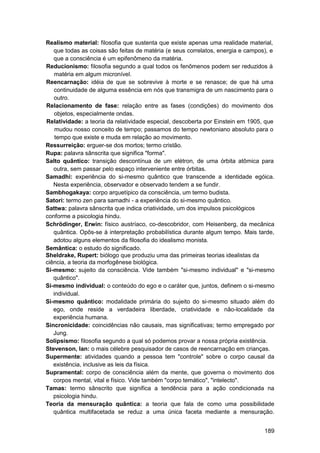 Realismo material: filosofia que sustenta que existe apenas uma realidade material,
   que todas as coisas são feitas de matéria (e seus correlatos, energia e campos), e
   que a consciência é um epifenômeno da matéria.
Reducionismo: filosofia segundo a qual todos os fenômenos podem ser reduzidos à
   matéria em algum micronível.
Reencarnação: idéia de que se sobrevive à morte e se renasce; de que há uma
   continuidade de alguma essência em nós que transmigra de um nascimento para o
   outro.
Relacionamento de fase: relação entre as fases (condições) do movimento dos
   objetos, especialmente ondas.
Relatividade: a teoria da relatividade especial, descoberta por Einstein em 1905, que
    mudou nosso conceito de tempo; passamos do tempo newtoniano absoluto para o
    tempo que existe e muda em relação ao movimento.
Ressurreição: erguer-se dos mortos; termo cristão.
Rupa: palavra sânscrita que significa "forma".
Salto quântico: transição descontínua de um elétron, de uma órbita atômica para
   outra, sem passar pelo espaço interveniente entre órbitas.
Samadhi: experiência do si-mesmo quântico que transcende a identidade egóica.
   Nesta experiência, observador e observado tendem a se fundir.
Sambhogakaya: corpo arquetípico da consciência, um termo budista.
Satori: termo zen para samadhi - a experiência do si-mesmo quântico.
Sattwa: palavra sânscrita que indica criatividade, um dos impulsos psicológicos
conforme a psicologia hindu.
Schrödinger, Erwin: físico austríaco, co-descobridor, com Heisenberg, da mecânica
   quântica. Opôs-se à interpretação probabilística durante algum tempo. Mais tarde,
   adotou alguns elementos da filosofia do idealismo monista.
Semântica: o estudo do significado.
Sheldrake, Rupert: biólogo que produziu uma das primeiras teorias idealistas da
ciência, a teoria da morfogênese biológica.
Si-mesmo: sujeito da consciência. Vide também "si-mesmo individual" e "si-mesmo
   quântico".
Si-mesmo individual: o conteúdo do ego e o caráter que, juntos, definem o si-mesmo
   individual.
Si-mesmo quântico: modalidade primária do sujeito do si-mesmo situado além do
   ego, onde reside a verdadeira liberdade, criatividade e não-localidade da
   experiência humana.
Sincronicidade: coincidências não causais, mas significativas; termo empregado por
   Jung.
Solipsismo: filosofia segundo a qual só podemos provar a nossa própria existência.
Stevenson, Ian: o mais célebre pesquisador de casos de reencarnação em crianças.
Supermente: atividades quando a pessoa tem "controle" sobre o corpo causal da
   existência, inclusive as leis da física.
Supramental: corpo de consciência além da mente, que governa o movimento dos
   corpos mental, vital e físico. Vide também "corpo temático", "intelecto".
Tamas: termo sânscrito que significa a tendência para a ação condicionada na
   psicologia hindu.
Teoria da mensuração quântica: a teoria que fala de como uma possibilidade
   quântica multifacetada se reduz a uma única faceta mediante a mensuração.


                                                                                 189
 