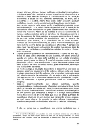 formam átomos, átomos formam moléculas, moléculas formam células,
     inclusive os neurônios, neurônios formam o cérebro e o cérebro forma a
     consciência.Essa teoria da causação é chamada de teoria da causação
     ascendente: a causa vai das partículas elementares, ou micro, até a
     consciência e o cérebro, macro. Não existe poder causalem qualquer
     entidade do mundo, exceto nas interações entrepartículas elementares.
     Mas, se nós mesmos nada somos senão possibilidades materiais, como
     nossa observação pode reduzir ondas de possibilidade? A interação de
     possibilidade com possibilidade só gera possibilidades mais complexas,
     nunca uma realidade. Assim, se só existisse a causação ascendente no
     mundo, o colapso quântico seria um paradoxo. Na interpretação correta e
     livre de paradoxos da física quântica, a causação ascendente só é capaz
     de produzir ondas materiais de possibilidade para a escolha da
     consciência (não material), e a consciência tem o poder supremo,
     chamado de causação descendente, de criar a realidade manifestada por
     meio da livre escolha dentre as possibilidades oferecidas. A consciência
     não é mais vista como um epifenômeno do cérebro, mas como a base da
     existência, na qual todas as possibilidades materiais, inclusive o cérebro,
     estão incrustadas.
•    Objetos quânticos podem dar um salto descontínuo — agora ele está aqui,
     depois ali; esse salto é chamado de salto quântico. Um átomo emite luz
     quando um elétron dá esse salto quântico de um estado energético
     atómico superior para um inferior. É possível observar a natureza radical
     desse salto quântico se o visualizarmos como o elétron que pula de uma
     órbita superior, em torno do núcleo atómico, para outra inferior, sem viajar
     pelo espaço entre as órbitas.
      De modo análogo, a causação descendente é descontínua sob todos os
      aspectos possíveis: causalmente (não podemos atribuir a ela uma causa
      precisa), mecanicamente (não podemos criar um modelo matemático para
      ela), algoritmicamente (a matemática não se aplica a ela) e logicamente
      (sua lógica é circular: o observador é essencial para que ocorra o colapso,
      mas tal observador é apenas possibilidade antes da ocorrência do
      colapso)3.
•    Sabe-se,      experimentalmente,      que    objetos   quânticos,    quando
     correlacionados de modo adequado, influenciam-se mutuamente de forma
     não local, ou seja, sem sinais pelo espaço e sem que decorra um tempo
     finito. Portanto, objetos quânticos correlacionados devem estar interligados
     em um domínio que transcende o tempo e o espaço. Não-localidade
     implica transcendência. Decorre disso que todas as ondas quânticas de
     possibilidade situem-se em um domínio que transcende tempo e espaço,
     ao qual vamos chamar de domínio da potencialidade transcendente,
     usando uma expressão de Aristóteles, adaptada por Werner Heisenberg.


     E não se pense que a possibilidade seja menos verdadeira que a

    3
       Se o leitor tem dificuldade para visualizar uma onda no cérebro, embora seja uma onda de
possibilidade, "porque as ondas viajam", saiba que estas, em um espaço confinado, são ondas
estacionárias; elas "ondulam", ainda que permaneçam no mesmo lugar, como em um instrumento
musical.


                                                                                            19
 