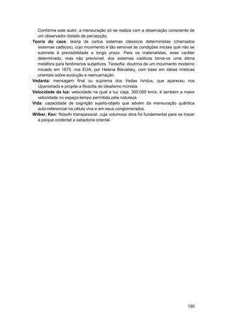 Conforme este autor, a mensuração só se realiza com a observação consciente de
   um observador dotado de percepção.
Teoria do caos: teoria de certos sistemas clássicos deterministas (chamados
   sistemas caóticos), cujo movimento é tão sensível às condições iniciais que não se
   submete à previsibilidade a longo prazo. Para os materialistas, esse caráter
   determinado, mas não previsível, dos sistemas caóticos torna-os uma ótima
   metáfora para fenômenos subjetivos. Teosofia: doutrina de um movimento moderno
   iniciado em 1875, nos EUA, por Helena Blavatsky, com base em idéias místicas
   orientais sobre evolução e reencarnação.
Vedanta: mensagem final ou suprema dos Vedas hindus, que apareceu nos
   Upanishads e propõe a filosofia do idealismo monista.
Velocidade da luz: velocidade na qual a luz viaja, 300.000 km/s; é também a maior
   velocidade no espaço-tempo permitida pela natureza.
Vida: capacidade de cognição sujeito-objeto que advém da mensuração quântica
   auto-referencial na célula viva e em seus conglomerados.
Wilber, Ken: filósofo transpessoal, cuja volumosa obra foi fundamental para se trazer
   à psique ocidental a sabedoria oriental.




                                                                                 190
 