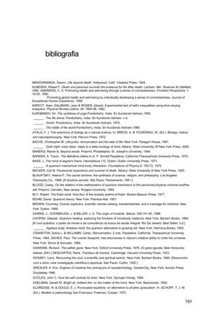 bibliografia


ABHEDANANDA, Swami. Life beyond death. Hollywood, Calif.: Vedanta Press, 1944.
ALMEDER, Robert F. Death and personal survivah the evidence for life after death. Lanham, Md.: Rowman & Littlefield,
1992. ANDREWS, C. S. Promoting health and well-being through a sense of connectedness. Frontiers Perspective, 1:
18-20, 1990.
         . Promoting global health and well-being by individually developing a sense of connectedness. Journal of
Exceptional Human Experience. 1994.
ASPECT, Alain, DALIBARD, Jean & ROGER, Gérard. Experimental test of bell's inequalities using time-varying
analyzers. Physical Review Letters, 49: 1804-06, 1982.
AUROBINDO, Sri. The synthesis of yoga Pondicherry, India: Sri Aurobindo Ashram,1955.
 ______ . The life divine. Pondicherry, India: Sri Aurobindo Ashram, n.d.
 ______ . Savitri. Pondicherry, India: Sri Aurobindo Ashram, 1970.
 ______ . The riddle of the world Pondicherry, India: Sri Aurobindo Ashram,1989.
AYALA, F. J. The autonomy of biology as a natural science. In: BRECK, A. & YOURGRAU, W. (Ed.). Biology, history
and naturalphilosophy. New York: Plenum Press, 1972.
BACHE, Christopher M. Lifecycles: reincarnation and the web of life. New York: Paragon House, 1991.
 ______ . Dark night, early dawn: steps to a deep ecology of mind. Albany: State University Of New York Press, 2000.
BANERJI, Ranan B. Beyond words. Preprint. Philadelphia: St. Joseph's University, 1994.
BARKER, A. Trevor. The Mahatma letters to A. P. Sinnett Pasadena, California:Theosophical University Press, 1975.
BASS, L. The mind of wigner's friend. Harmathena 112. Dublin: Dublin University Press, 1971.
 ______ . A quantum mechanical mind-body interaction. Foundations of Physics,5: 155-72, 1975.
BECKER, Carl B. Paranormal experience and survival of death. Albany: State University of New York Press, 1993.
BLAVATSKY, Helena P. The secret doctrine: the synthesis of science, religion, and philosophy. Los Angeles:
Theosophy Co., 1968. [A doutrina secreta. São Paulo: Pensamento, 1981.]
BLOOD, Casey. On the relation of the mathematics of quantum mechanics to the perceived physical universe andfree
will. Preprint. Camden, New Jersey: Rutgers University, 1993.
BLY, Robert. The Kabir book: forty-four of the ecstatic poems of Kabir. Boston:Beacon Press, 1977.
BOHM, David. Quantum theory. New York: Prentice-Hall, 1951.
BROWN, Courtney. Cosmic explorers: scientific remote viewing, extraterrestrials, and a message for mankind. New
York: Dutton, 1999.
CAIRNS, J., OVERBAUGH, J. & MlLLER, J. H. The origin of mutants. Nature, 335:141-45, 1988.
CHOPRA, Deepak. Quantum healing: exploring the frontiers of mind/body medicine. New York: Bantam Books, 1989.
[A cura quântica: o poder da mente e da consciência na busca da saúde integral. Rio De Janeiro: Best Seller, s.d.]
 ______ . Ageless body, timeless mind: the quantum alternative to growing old. New York: Harmony Books, 1993.
CRANSTON, Sylvia L. & WILLIAMS, Carey. Reincarnation. 2 vols. Pasadena, California: Theosophical University
Press, 1984. DAVIES, Paul. The cosmic blueprint: new discoveries in nature's creative ability to order the universe.
New York: Simon & Schuster, 1989.
DAWKINS, Richard. The selfish gene. New York: Oxford University Press, 1976. [O gene egoísta. Belo Horizonte:
Itatiaia, 2001.] DESCARTES, René. Tractatus de homine. Cambridge: Harvard University Press, 1972.
DOSSEY, Larry. Recovering the soul: a scientific and spiritual search. New York: Bantam Books, 1989. [Reencontro
com a alma: uma investigação científica e espiritual. São Paulo: Cultrix, 1992.]
DREXLER, K. Eric. Engines of creatiow the coming era of nanotechnology. GardenCity, New York: Anchor Press;
Doubleday 1986.
ECCLES, John C. How the self controls its brain. New York: Springer-Verlag, 1994.
EDELMAN, Gerald M. Bright air, brilliant fire: on the matter of the mind. New York: Basicbooks, 1992.
ELDREDGE, N. & GOULD, S. J. Punctuated equilibria: an alternative to phyletic gradualism. In: SCHOPF, T. J. M.
(Ed.). Models in paleontology San Francisco: Freeman; Cooper, 1972.


                                                                                                                     191
 
