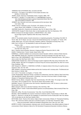 HARRISON, Peter & PETERSON, Mary. Life before birth1983.
HAYFLICK, L. The relative in vitro lifetime of human diploid cell strains. Exp.
    Cell Res. 37: 614-36, 1965.
HEARN, Lafcadio. Gleanings in Buddhafields. Boston: Houghton, Mifflin, 1897.
HELLMUTH, T, ZAJONC, A. G. & WALTHER, H. In: GREENBERGER, Daniel M.
     (Ed.). New techniques and ideas in quantum measurement theory. New York:
     New York Academy of Sciences, 1986.
HERBERT, Nick. Elemental mind human consciousness and the new physics. New
      York: Dutton, 1993.
HESSE, Hermann. Siddhartha London: Pan Books, 1973. [Sidarta. 37.ed. Rio de
      Janeiro: Record, 2001.] HOBSON, J. A. Dream and the brain. In:
KRIPPNER, Stanley (Ed.). Dreamtime and dreamwork. New York: St. Martin's Press, 1990.
HOFSTADTER, Douglas R. Gödel, Escher, Bach: an eternal golden braid. New York: Basicbooks, 1979.
IMARA, M. Dying as the last stage of growth. In: KÜBLER-ROSS, E. (Ed.). Death:
      the final stage of growth. Englewood Cliffs, New Jersey: Prentice-Hall,
      1975.
JAHN, R. The persistem paradox of psychic phenomena: an engineering perspective. Proceedings of the IEEE, 70:
135-70, 1982. JOY, W. Brugh. Joy's way: a map for the transformational journey. Los Angeles: J.P. Tarcher, 1978.
JUDGE, William Quan. The ocean of theosophy. Pasadena, California: Theosophical University Press, 1973.
JUNG, Carl G. & PAULI, W. The interpretation of nature and the psyche. New York:
      Pantheon, 1955.
 ______ . The portable Jung. Edited by Joseph Campbell. Translated by R. F. C.
      Hull. New York: Viking, 1971.
KAK, S. Quantum neural computing. Advances in Imaging and Electron Physics,94: 259-313, 1995.
KASON, Y Afarthest shore. Toronto, Canada: Harper Collins, 1994.
KORNFIELD, J. Buddhist meditation and consciousness research Sausalito, California: Institute of Noetic Sciences,
1990. KRIPPNER, Stanley (Ed.). Dreamtime and dreamwork: decoding the language of the night. New York: St.
Martin's Press, 1990. KRISHNAMURTI, Jiddu. On living and dying. San Francisco: HarperSanFrancisco, 1992. [Sobre a
vida e a morte. 9.ed. São Paulo: Cultrix, 1995.]
KÜBLER-ROSS, Elisabeth (Ed.). Death: the final stage of growth. Englewood Cliffs, New Jersey: Prentice-Hall, 1975.
LEVINE, Stephen. Who dies? An investigation of conscious living and conscious dying.Garden City, New York: Anchor
Press; Doubleday, 1982.
LlBET, Benjamin E., WRIGHT, E., FEINSTEIN, B. & PEARL, D. Subjective referral of the timing of a cognitive sensory
experience. Brain, 102: 193, 1979.
LlBET, Benjamin. Unconscious cerebral initiative and the role of conscious will in voluntary action. The Behavioral and
Brain Sciences, 8: 529-66, 1985.
LlLLY, John C. The scientist. Los Angeles: J. P Tarcher, 1978.
LUCAS, Winafred Blake. Regression therapy: a handbook for professionals. Crest Park, California: Deep Forest Press,
1993. MacGREGOR, Geddes. Reincarnation in Christianity: a new vision of the role of rebirth in Christian thought.
Wheaton, III: Theosophical Publishing House, 1978.
MAILER, Norman. Marilyn, a biography. New York: Gosset & Dunlap, 1973. MAY, Rollo. The courage to create. New
York: Norton, 1975. [A coragem de criar.   15.ed. Rio de Janeiro: Nova Fronteira, 2000.]
McKENNA. Terence K. The archaic revival. San Francisco: HarperSanFrancisco, 1991. [O retorno à cultura arcaica.
Rio de Janeiro: Record, 1991.]
MEEK, George W. After we die, what then? Columbus, Ohio: Ariel Press, 1987.
MERRELL-WOLFF, Franklin. Franklin Merrell-Wolffs experience and philosophyAlbany: State University Of New York
Press, 1994.
MISHLOVE, Jeffrey. The roots of consciousness. Tulsa, Okla.: Council Oaks Books,1993.
MlTCHELL, Mark & GOSWAMI, Amit. Quantum mechanics for observer systems. Physics Essays, 5: 525-29, 1992.
MOODY Jr., Raymond A. Life after life: the investigation of a phenomenon-survival of bodily death. New York: Bantam,
1976. [A vida depois da vida. São Paulo: Butterfly, 2004.]
MOTOYAMA, Hiroshi. Theories of the chakras: bridge to higher consciousness. Wheaton, III: Theosophical Publishing
House, 1981. [Teoria dos chakras: ponte para a consciência superior. 2.ed. São Paulo: Pensamento, 2004.]
  ______ . Karma and reincarnation. Edited and translated by Rande Brown Ouchi. New York: Avon, 1992.
MOURA, G. & DON, N. Spirit possession, Ayahuasca users, and UFO experiences: three different patterns of states of
consciousness in Brazil. Abstracts of talks at the 15th International Transpersonal Association Conference, Manaus,


                                                                                                                    193
 