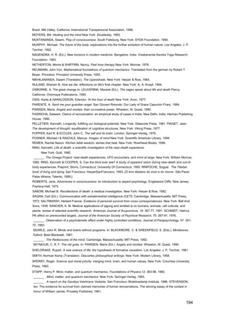 Brazil. Mill Valley, California: International Transpersonal Association, 1996.
MOYERS, Bill. Healing and the mind New York: Doubleday, 1993.
MUKTANANDA, Swami. Play of consciousness. South Fallsburg, New York: SYDA Foundation, 1994.
MURPHY, Michael. The future of the body: explorations into the further evolution of human nature. Los Angeles: J. P.
Tarcher, 1992.
NAGENDRA, H. R. (Ed.). New horizons in modern medicine. Bangalore, India: Vivekananda Kendra Yoga Research
Foundation, 1993.
NETHERTON, Morris & SHIFFRIN, Nancy. Past lives therapy New York: Morrow, 1978.
NEUMANN, John Von. Mathematical foundations of quantum mechanics. Translated from the german by Robert T.
Beyer. Princeton: Princeton University Press, 1955.
NlKHILANANDA, Swami (Translator). The Upanishads. New York: Harper & Row, 1964.
NULAND, Sherwin B. How we die: reflections on life's final chapter. New York: A. A. Knopf, 1994.
OSBORNE, A. The great change In: LEUVERINK, Mararet (Ed.). The sages speak about life and death Piercy,
California: Chinmaya Publications, 1995.
OSIS, Karlis & HARALDSSON, Erlendur. At the hour of death New York: Avon, 1977.
PARENTE, A. Send me your guardian angel. San Giovani Rotondo: Our Lady of Grace Capuchin Friary, 1984.
PARISEN, Maria. Angels and mortais: their co-creative power. Wheaton, III: Quest, 1990.
PASRICHA, Satwant. Claims of reincarnation: an empirical study of cases in India. New Delhi, India: Harman Publishing
House, 1990.
PELLETIER, Kenneth. Longevity: fulfilling our biological potential. New York: Delacorte Press, 1981. PIAGET, Jean.
The development of thought: equilibration of cognitive structures. New York: Viking Press, 1977.
POPPER, Karl R. & ECCLES, John C. The self and its brain. London: Springer-Verlag, 1976.
POSNER, Michael I & RAICHLE, Marcus. Images of mind New York: Scientific American Library, 1994.
REMEN, Rachel Naomi. Kitchen table wisdom: stories that heal. New York: Riverhead Books, 1996.
RlNG, Kenneth. Life at death: a scientific investigation of the near-death experience.
      New York: Quill, 1980.
 ______ . The Omega Project: near-death experiences, UFO encounters, and mind at large. New York: William Morrow,
1992. RlNG, Kenneth & COOPER, S. Can the blind ever see? A study of apparent vision during near-death and out-of-
body experiences. Preprint. Storrs, Connecticut: University Of Connecticut, 1995. RlNPOCHE, Sogyal. The Tibetan
book of living and dying. San Francisco: HarperSanFrancisco, 1993. [O livro tibetano do viver e do morrer. São Paulo:
Palas Athena; Talento, 1999.]
ROBERTS, Jane. Adventures in consciousness: an introduction to aspect psychology. Englewood Cliffs, New Jersey:
Prentice-Hall, 1975.
SABOM, Michael B. Recollections of death: a medicai investigation. New York: Harper & Row, 1982.
SAGAN, Carl (Ed.). Communication with extraterrestrial intelligence (CETl). Cambridge, Massachusetts: MIT Press,
1973. SALTMARSH, Herbert Francis. Evidence of personal survival from cross correspondences. New York: Bell And
Sons, 1938. SANCIER, K. M. Medicai applications of qigong and emitted qi on humans, animais, cell cultures, and
plants: review of selected scientific research. American Journal of Acupuncture, 19: 367-77, 1991. SCHMIDT, Helmut.
PK effect on prerecorded targets. Journal of the American Society of Psychical Research, 70: 267-91, 1976.
 ______ . Observation of a psychokinetic effect under highly controlled conditions. Journal of Parapsychology, 57: 351-
72, 1993.
SEARLE, John R. Minds and brains without programs. In: BLACKMORE, C. & GREENFIELD, S. (Eds.). Mindwaves.
Oxford: Basil Blackwell, 1987.
 ______ . The Rediscovery of the mind. Cambridge, Massachusetts: MIT Press, 1992.
SEYMOUR, C. R. F. The old gods. In: PARISEN, Maria (Ed.). Angels and mortais. Wheaton, III: Quest, 1990.
SHELDRAKE, Rupert. A new science of life: the hypothesis of formative causation. Los Angeles: J. P. Tarcher, 1981.
SMITH, Norman Kemp (Translator). Descartes philosophical writings. New York: Modern Library, 1958.
SPERRY, Roger. Science and moral priority: merging mind, brain, and human values. New York: Columbia University
Press, 1983.
STAPP, Henry P. Mind, matter, and quantum mechanics. Foundations of Physics,12: 363-98, 1982.
 ______ . Mind, matter, and quantum mechanics. New York: Springer-Verlag, 1993.
 ______ . A report on the Gaudiya Vaishnave Vedanta. San Francisco: Bhaktivedanta Institute, 1996. STEVENSON,
Ian. The evidence for survival from claimed memories of former reincarnations. The winning essay of the context in
honor of William James. Privately Published, 1961.


                                                                                                                  194
 