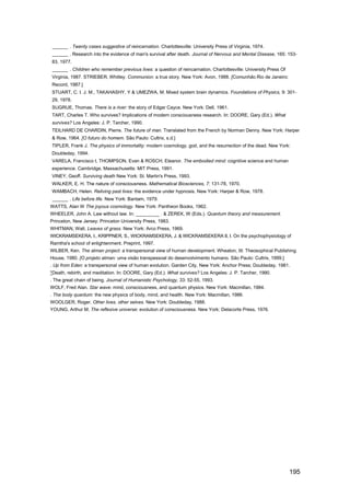 ______ . Twenty cases suggestive of reincarnation. Charlottesville: University Press of Virginia, 1974.
______ . Research into the evidence of man's survival after death. Journal of Nervous and Mental Disease, 165: 153-
83, 1977.
______ . Children who remember previous lives: a question of reincarnation. Charlottesville: University Press Of
Virginia, 1987. STRIEBER, Whitley. Communion: a true story. New York: Avon, 1988. [Comunhão.Rio de Janeiro:
Record, 1987.]
STUART, C. I. J. M., TAKAHASHY, Y & UMEZWA, M. Mixed system brain dynamics. Foundations of Physics, 9: 301-
29, 1978.
SUGRUE, Thomas. There is a river: the story of Edgar Cayce. New York: Dell, 1961.
TART, Charles T. Who survives? Implications of modern consciousness research. In: DOORE, Gary (Ed.). What
survives? Los Angeles: J. P. Tarcher, 1990.
TEILHARD DE CHARDIN, Pierre. The future of man. Translated from the French by Norman Denny. New York: Harper
& Row, 1964. [O futuro do homem. São Paulo: Cultrix, s.d.]
TIPLER, Frank J. The physics of immortality: modern cosmology, god, and the resurrection of the dead. New York:
Doubleday, 1994.
VARELA, Francisco I, THOMPSON, Evan & ROSCH, Eleanor. The embodied mind: cognitive science and human
experience. Cambridge, Massachusetts: MIT Press, 1991.
VlNEY, Geoff. Surviving death New York: St. Martin's Press, 1993.
WALKER, E. H. The nature of consciousness. Mathematical Biosciences, 7: 131-78, 1970.
WAMBACH, Helen. Reliving past lives: the evidence under hypnosis. New York: Harper & Row, 1978.
______ . Life before life. New York: Bantam, 1979.
WATTS, Alan W The joyous cosmology. New York: Pantheon Books, 1962.
WHEELER, John A. Law without law. In: _________ . & ZEREK, W (Eds.). Quantum theory and measurement.
Princeton, New Jersey: Princeton University Press, 1983.
WHITMAN, Walt. Leaves of grass. New York: Arco Press, 1969.
WICKRAMSEKERA, I., KRIPPNER, S., WICKRAMSEKERA, J. & WICKRAMSEKERA II, I. On the psychophysiology of
Ramtha's school of enlightenment. Preprint, 1997.
WlLBER, Ken. The atman project: a transpersonal view of human development. Wheaton, III: Theosophical Publishing
House, 1980. [O projeto atman: uma visão transpessoal do desenvolvimento humano. São Paulo: Cultrix, 1999.]
. Up from Eden: a transpersonal view of human evolution. Garden City, New York: Anchor Press; Doubleday, 1981.
*Death, rebirth, and meditation. In: DOORE, Gary (Ed.). What survives? Los Angeles: J. P. Tarcher, 1990.
. The great chain of being. Journal of Humanistic Psychology, 33: 52-55, 1993.
WOLF, Fred Alan. Star wave: mind, consciousness, and quantum physics. New York: Macmillan, 1984.
. The body quantum: the new physics of body, mind, and health. New York: Macmillan, 1986.
WOOLGER, Roger. Other lives, other selves. New York: Doubleday, 1988.
YOUNG, Arthur M. The reflexive universe: evolution of consciousness. New York: Delacorte Press, 1976.




                                                                                                                   195
 