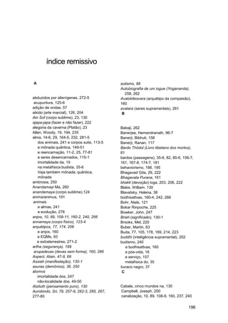índice remissivo

A                                             autismo, 98
                                              Autobiografia de um iogue (Yogananda),
                                                 258, 262
abduzidos por alienígenas, 272-5              Avalokitesvara (arquétipo da compaixão),
 acupuntura, 125-6                            160
adição de ondas, 57                           avatara (seres supramentais), 261
aikido (arte marcial), 126, 204                B
Ain Sof (corpo sublime), 23, 130
ajapa-japa (fazer e não fazer), 222
alegoria da caverna (Platão), 23              Babaji, 262
Allen, Woody, 19, 194, 235                    Banerjee, Hemendranath, 96-7
alma, 14-6, 29, 164-5, 232, 281-5             Banerji, Bibhuti, 156
   dos animais, 241 e corpos sutis, 113-5     Banerji, Ranan, 117
   e mônada quântica, 149-51                  Bardo Thödol (Livro tibetano dos mortos),
   e reencarnação, 11-2, 25, 77-81            81
   e seres desencarnados, 110-1               bardos (passagens), 35-6, 82, 85-6, 156-7,
   imortalidade da, 19                        161, 167-8, 174-7, 181
   na metafísica budista, 35-6                behaviorismo, 188, 195
   Veja também mônada; quântica,              Bhagavad Gita, 29, 222
   mônada                                     Bhagavata Purana, 161
ambrosia, 250                                 bhakti (devoção) ioga, 203, 206, 222
Anandamayi Ma, 260                            Blake, William, 130
anandamaya (corpo sublime),124                Blavatsky, Helena, 38
anima/animus, 191                             bodhisattvas, 160-4, 242, 266
animais                                       Bohr, Niels, 121
   e almas, 241                               Bokar Rinpoche, 225
   e evolução, 278                            Bowker, John, 247
anjos, 10, 89, 109-11, 160-2, 240, 266        Briah (significado), 130-1
annamaya (corpo físico), 123-4                Brooks, Mel, 220
arquétipos, 77, 174, 206                      Buber, Martin, 63
   e anjos, 160                               Buda, 77, 105, 178, 189, 214, 223
   e EQMs, 93                                 buddhi (inteligência supramental), 202
   e extraterrestres, 271-2                   budismo, 240
artha (segurança), 199                           e bodhisattvas, 160
 arupadevas (devas sem forma), 160, 266          e pós-vida, 16
Aspect, Alain, 47-9, 68                          e serviço, 157
Assiah (manifestação), 130-1                     metafísica do, 35
asuras (demônios), 36, 250                    buraco negro, 37
átomos                                         C
   imortalidade dos, 247
   não-localidade dos, 49-50
Atziluth (pensamento puro), 130               Cabala, cinco mundos na, 130
Aurobindo, Sri, 79, 257-9, 262-3, 265, 267,   Campbell, Joseph, 200
277-80                                        canalização, 10, 89, 108-9, 160, 237, 240

                                                                                     196
 