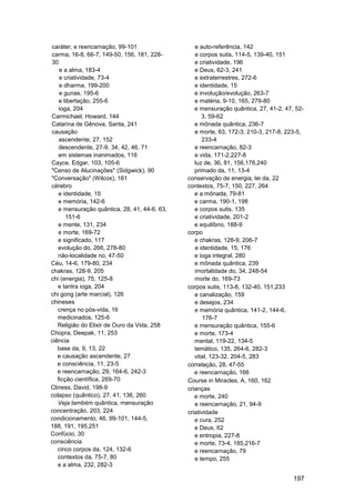 caráter, e reencarnação, 99-101                  e auto-referência, 142
carma, 16-8, 66-7, 149-50, 156, 181, 228-        e corpos sutis, 114-5, 139-40, 151
30                                               e criatividade, 196
    e a alma, 183-4                              e Deus, 62-3, 241
    e criatividade, 73-4                         e extraterrestres, 272-6
    e dharma, 199-200                            e identidade, 15
    e gunas, 195-6                               e involução/evolução, 263-7
    e libertação, 255-6                          e matéria, 9-10, 165, 279-80
    ioga, 204                                    e mensuração quântica, 27, 41-2, 47, 52-
Carmichael, Howard, 144                             3, 59-62
Catarina de Gênova, Santa, 241                   e mônada quântica, 236-7
causação                                         e morte, 63, 172-3, 210-3, 217-8, 223-5,
    ascendente, 27, 152                             233-4
    descendente, 27-9, 34, 42, 46, 71            e reencarnação, 82-3
    em sistemas inanimados, 116                  e vida, 171-2,227-8
Cayce, Edgar, 103, 105-6                         luz de, 36, 81, 156,178,240
"Censo de Alucinações" (Sidgwick), 90            primado da, 11, 13-4
"Conversação" (Wilcox), 161                   conservação de energia, lei da, 22
cérebro                                       contextos, 75-7, 150, 227, 264
    e identidade, 15                             e a mônada, 79-81
   e memória, 142-6                              e carma, 190-1, 198
   e mensuração quântica, 28, 41, 44-6. 63,      e corpos sutis, 135
       151-6                                     e criatividade, 201-2
   e mente, 131, 234                             e equilíbrio, 188-9
   e morte, 169-72                            corpo
   e significado, 117                            e chakras, 128-9, 206-7
   evolução do, 266, 278-80                      e identidade, 15, 176
   não-localidade no, 47-50                      e ioga integral, 280
Céu, 14-6, 179-80, 234                           e mônada quântica, 239
chakras, 128-9, 205                              imortalidade do, 34, 248-54
chi (energia), 75, 125-8                         morte do, 169-73
   e tantra ioga, 204                         corpos sutis, 113-8, 132-40, 151,233
chi gong (arte marcial), 126                     e canalização, 159
chineses                                         e desejos, 234
   crença no pós-vida, 16                        e memória quântica, 141-2, 144-6,
   medicinados, 125-6                                176-7
   Religião do Elixir de Ouro da Vida, 258       e mensuração quântica, 155-6
Chopra, Deepak, 11, 253                          e morte, 173-4
ciência                                          mental, 119-22, 134-5
   base da, 9, 13, 22                            temático, 135, 264-6, 282-3
   e causação ascendente, 27                     vital, 123-32, 204-5, 283
   e consciência, 11, 23-5                    correlação, 28, 47-55
   e reencarnação, 29, 164-6, 242-3              e reencarnação, 166
   ficção científica, 269-70                  Course in Miracles, A, 160, 162
Cliness, David, 198-9                         crianças
colapso (quântico), 27, 41, 136, 260             e morte, 240
   Veja também quântica, mensuração              e reencarnação, 21, 94-9
concentração, 203, 224                        criatividade
condicionamento, 46, 99-101, 144-5,              e cura, 252
188, 191, 195,251                                e Deus, 62
Confúcio, 30                                     e entropia, 227-8
consciência                                      e morte, 73-4, 185,216-7
   cinco corpos da, 124, 132-6                   e reencarnação, 79
   contextos da, 75-7, 80                        e tempo, 255
   e a alma, 232, 282-3

                                                                                     197
 
