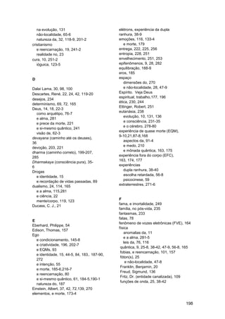 na evolução, 131                            elétrons, experiência da dupla
   não-localidade, 65-6                        ranhura, 38-9
   natureza da, 32, 118-9, 201-2               emoções, 116, 133-4
cristianismo                                      e morte, 179
   e reencarnação, 19, 241-2                   entrega, 222, 225, 256
   realidade no, 23                            entropia, 228, 251
cura, 10, 251-2                                envelhecimento, 251, 253
   ióguica, 123-5                              epifenômenos, 9, 28, 282
                                               equilibração, 188-9
                                               eros, 185
D                                              espaço
                                                  dimensões do, 270
Dalai Lama, 30, 98, 100                           e não-localidade, 28, 47-9
Descartes, René, 22, 24, 42, 119-20            Espírito. Veja Deus
                                               espiritual, trabalho,177, 196
desejos, 234
                                               ética, 230, 244
determinismo, 69, 72, 165
                                               Ettinger, Robert, 251
Deus, 14, 18, 22-3
                                               eutanásia, 238
   como arquétipo, 76-7
                                                  evolução, 10, 131, 136
   e alma, 281
                                                  e consciência, 231-35
   e prece da morte, 221
                                                  e o cérebro, 278-80
   e si-mesmo quântico, 241
                                               experiência de quase morte (EQM),
   visão de, 62-3
                                               9-10,21,87-8,168
devayana (caminho até os deuses),
                                                  aspectos da, 91-4
36
                                                  e medo, 210
devoção, 203, 221
                                                  e mônada quântica, 163, 175
dharma (caminho correto), 199-207,
                                               experiência fora do corpo (EFC),
285
                                               163, 174, 177
Dharmakaya (consciência pura), 35-
                                               experiências
6
Drogas                                            dupla ranhura, 38-40
   e identidade, 15                               escolha retardada, 56-8
   e recordação de vidas passadas, 89             psicocinese, 59
dualismo, 24, 114, 165                         extraterrestres, 271-6
   e a alma, 115,281
   e ciência, 22
                                               F
   mente/corpo, 119, 123
                                               fama, e imortalidade, 249
Ducass, C. J., 21
                                               família, no pós-vida, 235
                                               fantasmas, 233
                                               fatas, 78
E
                                               fenômeno de vozes eletrônicas (FVE), 164
Eberhard, Philippe, 54
                                               física
Edison, Thomas, 157
                                                  anomalias da, 11
Ego
                                                  e a alma, 281-5
   e condicionamento, 145-8
                                                  leis da, 76, 116
   e criatividade, 196, 202-7
                                                quântica, 9, 25-8, 38-42, 47-9, 56-8, 165
   e EQMs, 93
                                                fobias, e reencarnação, 101, 157
   e identidade, 15, 44-5, 84, 183,. 187-90,
                                                fóton(s), 25
   272
                                                   e não-localidade, 47-8
   e intenção, 55
                                                Franklin, Benjamin, 20
   e morte, 185-6,216-7
                                                Freud, Sigmund, 136
   e reencarnação, 80
                                                Fritz, Dr. (entidade canalizada), 109
   e si-mesmo quântico, 61, 184-5,190-1
                                                funções de onda, 25, 38-42
   natureza do, 187
Einstein, Albert, 37, 42, 72,139, 270
elementos, e morte, 173-4

                                                                                      198
 