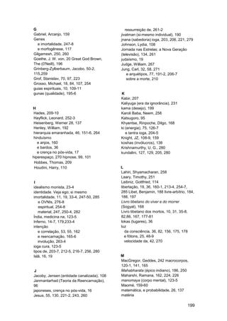 G                                              ressurreição de, 261-2
Gabriel, Arcanjo, 159                       jivatman (si-mesmo individual), 190
Genes                                       jnana (sabedoria) ioga, 203, 206, 221, 279
  e imortalidade, 247-8                     Johnson, Lydia, 108
  e morfogênese, 117                        Jornada nas Estrelas: a Nova Geração
Gilgamesh, 250, 260                         (televisão), 134, 261
Goethe, J. W. von, 20 Great God Brown,      judaísmo, 19
The (0'Neill), 196                          Judge, William, 267
Grinberg-Zylberbaum, Jacobo, 50-2,          Jung, Carl, 32, 58, 271
115,259                                         e arquétipos, 77, 191-2, 206-7
Grof, Stanislav, 70, 97, 223                    sobre a morte, 210
Grosso, Michael, 18, 84, 107, 254
guias espirituais, 10, 109-11
gunas (qualidade), 195-6                    K
                                            Kabir, 207
                                            Kaliyuga (era da ignorância), 231
H                                           kama (desejo), 199
 Hades, 209-10                              Karoli Baba, Neem, 258
 Hayflick, Leonard, 252-3                   Katsugoro, 95
 Heisenberg, Werner 28, 137                 Khyentse, Rinpoche, Dilgo, 168
 Henley, William, 192                       ki (energia), 75, 126-7
 hierarquia emaranhada, 46, 151-6, 264         e tantra ioga, 204-5
 hinduísmo                                  Knight, JZ, 108-9, 159
   e anjos, 160                             koshas (invólucros), 138
   e bardos, 36                             Krishnamurthy, U. G., 280
   e crença no pós-vida, 17                 kundalini, 127, 129, 205, 280
hiperespaço, 270 hipnose, 99, 101
 Hobbes, Thomas, 209
 Houdini, Harry, 110                        L
                                            Lahiri, Shyamacharan, 258
                                            Leary, Timothy, 251
I                                           Leibniz, Gottfried, 114
idealismo monista, 23-4                     libertação, 19, 36, 160-1, 213-4, 254-7,
identidade. Veja ego; si mesmo              285 Libet, Benjamin, 188 livre-arbítrio, 184,
imortalidade, 11, 19, 33-4, 247-50, 285     188, 197
   e OVNIs, 276-8                           Livro tibetano do viver e do morrer
   espiritual, 254-8                        (Sogyal), 168
   material, 247, 250-4, 282                Livro tibetano dos mortos, 10, 31, 35-8,
Índia, medicina na, 123-5                   82,86, 167, 177-81
Inferno, 14-7, 179,233-4                    lokas (lugares), 36
intenção                                    luz
   e correlação, 53, 55, 162                   da consciência, 36, 82, 156, 175, 178
   e reencarnação, 165-6                       e fótons, 25, 48-9
   involução, 263-4                            velocidade da, 42, 270
ioga cura, 123-5
tipos de, 203-7, 212-5, 216-7, 256, 280
Islã, 16, 19                                M
                                            MacGregor, Geddes, 242 macrocorpos,
                                            120-1, 141, 165
 J                                          Mahabharata (épico indiano), 186, 250
Jacoby, Jensen (entidade canalizada), 108   Maharshi, Ramana, 162, 224, 226
Janmantarhad (Teoria da Reencarnação),      manomaya (corpo mental), 123-5
96                                          Maomé, 159-60
japoneses, crença no pós-vida, 16           matemática, e probabilidade, 26, 137
Jesus, 55, 130, 221-2, 243, 260             matéria

                                                                                     199
 