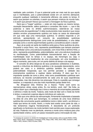 realidade; pelo contrário. O que é potencial pode ser mais real do que aquilo
que é manifestado, pois a potencialidade existe em um domínio atemporal,
enquanto qualquer realidade é meramente efêmera: ela existe no tempo. E
assim que pensam os orientais, é assim que pensam místicos do mundo todo,
e é assim que pensam físicos que ouviram a mensagem da física quântica.
     Será que a "magia" quântica — estar em dois lugares ao mesmo tempo,
causação descendente, saltos quânticos e conexões não locais —, que é tão
poderosa e clara no âmbito submicroscópico, estende-se ao nosso
macromundo de experiências? A idéia revolucionária mais recente é que nosso
cérebro envolve processamento quântico em todos os casos de observação
em que esta seja uma mensuração quântica. O cérebro responde a um
estímulo, apresentando um conjunto de possibilidades quânticas
macroscopicamente distinguíveis (uma onda de possibilidades), e uma delas
precipita como o evento experimentado quando a consciência assim o decide4.
     Aqui, já se pode ver parte da metáfora certa para a física quântica da alma.
Enquanto o corpo físico, vivo, representa possibilidades que sempre precisam
se manifestar como uma estrutura localizada, com início finito e término finito, a
alma representa possibilidades, potencialidades, sem uma estrutura localizada
na manifestação. Como potencialidade transcendental sem a fixação de
manifestação local no tempo e no espaço, ela transmigra (ou seja, é
experimentada não localmente) de uma encarnação, em uma localidade e
algum momento, para outra, em um ponto distinto do tempo e do espaço.
     O conceito de alma despe-se de seus paradoxos cartesianos e dualistas,
quando a imbuímos da dinâmica quântica e da causação descendente, como
poderá ser visto; e a dinâmica quântica também lhe confere uma
potencialidade inesperada, que nos permite perceber a validade dos
ensinamentos esotéricos e explicar dados anômalos. É claro que há a
importante questão de como a alma, vista como possibilidades quânticas sem
estrutura, se recorda cumulativamente de cada uma de suas experiências
encarnadas, mas não devemos nos preocupar. Esta é a questão que consegui
resolver, e a resposta é uma das mais importantes partes deste livro.
     No Bhagavad Gita, Krishna diz a Arjuna: "Tanto você como eu
reencarnamos várias vezes antes. Eu me lembro, você, não". Na Índia, os
sábios dizem que a libertação traz à tona a memória de encarnações passadas
e elimina o medo da morte. Todavia, este modo de lidar com o medo da morte
é árduo, e acessível a apenas alguns indivíduos em cada era.
     Creio que uma ciência da reencarnação, firmemente implantada e baseada
na idéia de uma alma que transmigra, no contexto de uma nova dinâmica
quântica tão convincente quanto satisfatória (como o leitor verá!), vai diminuir o
medo que temos da morte. Assim, a morte será aceita como parte da vida, e
não tentaremos negá-la freneticamente. A descoberta de um profundo
significado no fenômeno da morte também trará sentido para nossa exploração
da vida. Podendo viver na plenitude, veremos a morte como moldura para uma
oportunidade criativa, como um passo necessário para a renovação da vida.

4
 A presença do quantum no cérebro foi investigada por muitos autores, entre os quais Walker (1970),
Bass (1975), Stuart, Takahasgy e Umezawa (1978), Stapp (1982, 1993), Wolf (1984), Goswami (1989,
1990 e 1993), Herbert (1993) e Eccles (1994).


                                                                                                      20
 