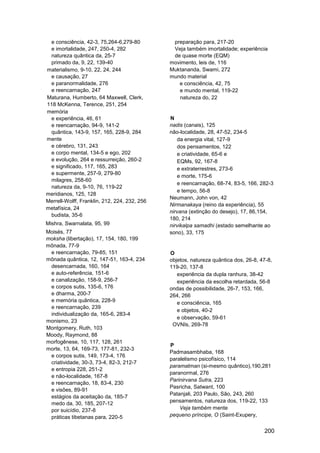 e consciência, 42-3, 75,264-6,279-80          preparação para, 217-20
 e imortalidade, 247, 250-4, 282               Veja também imortalidade; experiência
 natureza quântica da, 25-7                    de quase morte (EQM)
 primado da, 9, 22, 139-40                    movimento, leis de, 116
materialismo, 9-10, 22, 24, 244               Muktananda, Swami, 272
 e causação, 27                               mundo material
 e paranormalidade, 276                          e consciência, 42, 75
 e reencarnação, 247                             e mundo mental, 119-22
Maturana, Humberto, 64 Maxwell, Clerk,           natureza do, 22
118 McKenna, Terence, 251, 254
memória
 e experiência, 46, 61                        N
 e reencarnação, 94-9, 141-2                  nadis (canais), 125
 quântica, 143-9, 157, 165, 228-9, 284        não-localidade, 28, 47-52, 234-5
mente                                            da energia vital, 127-9
 e cérebro, 131, 243                             dos pensamentos, 122
 e corpo mental, 134-5 e ego, 202                e criatividade, 65-6 e
 e evolução, 264 e ressurreição, 260-2           EQMs, 92, 167-8
 e significado, 117, 165, 283                    e extraterrestres, 273-6
 e supermente, 257-9, 279-80
                                                 e morte, 175-6
 milagres, 258-60
                                                 e reencarnação, 68-74, 83-5, 166, 282-3
 natureza da, 9-10, 76, 119-22
                                                 e tempo, 56-8
meridianos, 125, 128
                                              Neumann, John von, 42
Merrell-Wolff, Franklin, 212, 224, 232, 256
                                              Nirmanakaya (reino da experiência), 55
metafísica, 24
                                              nirvana (extinção do desejo), 17, 86,154,
 budista, 35-6
                                              180, 214
Mishra, Swarnalata, 95, 99                    nirvikalpa samadhi (estado semelhante ao
Moisés, 77                                    sono), 33, 175
moksha (libertação), 17, 154, 180, 199
mônada, 77-9
 e reencarnação, 79-85, 151                   O
mônada quântica, 12, 147-51, 163-4, 234       objetos, natureza quântica dos, 26-8, 47-8,
 desencarnada, 160, 164                       119-20, 137-8
 e auto-referência, 151-6                        experiência da dupla ranhura, 38-42
 e canalização, 158-9, 256-7                     experiência da escolha retardada, 56-8
 e corpos sutis, 135-6, 176                   ondas de possibilidade, 26-7, 153, 166,
 e dharma, 200-7                              264, 266
 e memória quântica, 228-9                       e consciência, 165
 e reencarnação, 239
                                                 e objetos, 40-2
 individualização da, 165-6, 283-4
                                                 e observação, 59-61
monismo, 23
                                               OVNIs, 269-78
Montgomery, Ruth, 103
Moody, Raymond, 88
morfogênese, 10, 117, 128, 261
                                              P
morte, 13, 64, 169-73, 177-81, 232-3
                                              Padmasambhaba, 168
 e corpos sutis, 149, 173-4, 176
                                              paralelismo psicofísico, 114
 criatividade, 30-3, 73-4, 82-3, 212-7
                                              paramatman (si-mesmo quântico),190,281
 e entropia 228, 251-2
                                              paranormal, 276
 e não-localidade, 167-8
                                              Parinirvana Sutra, 223
 e reencarnação, 18, 83-4, 230
                                              Pasricha, Satwant, 100
 e visões, 89-91
                                              Patanjali, 203 Paulo, São, 243, 260
 estágios da aceitação da, 185-7
 medo da, 30, 185, 207-12                     pensamentos, natureza dos, 119-22, 133
 por suicídio, 237-8                              Veja também mente
 práticas tibetanas para, 220-5               pequeno príncipe, O (Saint-Exupery,


                                                                                     200
 
