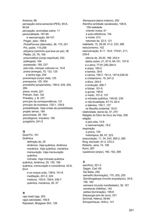 Antoine), 88                                 Ramayana (épico indiano), 250
percepção extra-sensorial (PES), 85-6,       Ramtha (entidade canalizada), 108-9,
90,94                                            159 realidade
percepção, anomalias sobre, 11                   criando nossa, 61
personalidade, 187-90                            e auto-referência, 154
    e reencarnação, 99-101                       e morte, 213
 Piaget, Jean, 188-9                            natureza da, 22-3, 121
 PicketFences (televisão), 38, 170, 251      realidade, 15, 26-28, 41-2, 233, 266
 Pio, padre, 110,258                         reducionismo, 152
 pitriyana (caminho que leva ao pai), 36     reencarnação, 9-11, 16-9, 179-81, 211,
 Platão, 23, 76, 164                         235-6
 pneumatikos (corpo espiritual), 243            ciência da, 29-30, 166, 243-4
 poltergeist, 164                               dados sobre, 21, 87-9, 94-101, 157-8
 possessão, 160, 237                            e a alma, 77-81,282,284-5
 pós-vida, crenças culturais no, 16-8           e anjos, 160-2
 prana (energia), 75, 123, 125                  e bardos, 35-6
    e tantra ioga, 204                          e carma, 156-7, 191-4, 197-9,228-30
pranamaya (corpo vital), 125                    e cristianismo, 19, 241-2
pranayama, 125, 204                             e ética, 244-5
prarabdha (propensões), 198-9, 229, 255,        e evolução, 266-7
284                                             e fobias, 101-5
prece, morte, 221                               e gunas, 195-6
Pribram, Karl, 142                              e medo, 101-5, 157
Priestley, J. B. 237                            e mônada quântica, 149-50, 239
princípio da correspondência, 121               e não-localidade, 67-74, 82-4
princípio da incerteza, 120-1, 128-9            e talentos, 100-1, 157
probabilidade. Veja ondas de possibilidade      na filosofia ocidental, 19-21
projeto atman, 184                           relatividade, teoria da, 37, 270
psicocinese, 59, 164                         Religião do Elixir de Ouro da Vida, 258
psicológicos, impulsos, 195                  religião
purgatório, 241-2                               e pós-vida, 13-6
                                                e reencarnação, 19-2
                                             respiração
Q                                                e prana, 125
QuanYin, 161                                     holotrópica, 89, 97, 223
Quântica                                     ressurreição, 11, 34, 243, 260-2, 285
    definição de, 25                         Ring, Kenneth, 91-3, 272-3
    dinâmica. Veja quântica, dinâmica        Roberts, Jane, 74, 108
    mecânica. Veja quântica, mecânica        Rumi, 267
    mensuração. Veja mensuração              rupadevas (anjos), 160, 162, 266
    quântica
    mônada. Veja mônada quântica
quântica, dinâmica, 25, 150, 166             S
quântica, mensuração e consciência, 42-6,    sacrifício, 221-3
63-4                                         Sagan, Carl, 65
    e os corpos sutis, 138-9, 151-6          Sai Baba, 258
    meditação, 201-2, 224                    samadhi (iluminação), 175, 203, 255
    médiuns, 105-9, 158-9, 236-7             Sambhogakaya (mundo arquetípico), 35-6,
    quântica, mecânica, 26, 47               156, 160
                                             samsara (mundo manifestado), 36, 161
                                             sanskaras (hábitos), 142
R                                            sattwa (iluminação), 195-6
raja (real) ioga, 203                        Satyayuga (era de ouro), 231
rajas (atividade), 195-6                     Schmidt, Helmut, 59-60
Rajneesh, Bhagwan Shri, 126                  Schopenhauer, Arthur, 141


                                                                                       201
 