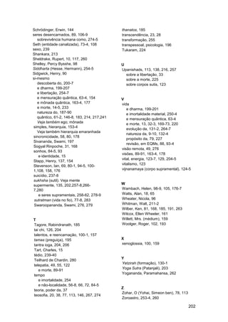 Schrödinger, Erwin, 144                       thanatos, 185
seres desencarnados, 89, 106-9                transcendência, 23, 28
   sobrevivência humana como, 274-5           transformação, 255
Seth (entidade canalizada), 73-4, 108         transpessoal, psicologia, 196
sexo, 239                                     Tukaram, 224
Shankara, 213
Sheldrake, Rupert, 10, 117, 260
Shelley, Percy Bysshe, 98                     U
Siddharta (Hesse, Hermann), 254-5             Upanishads, 113, 138, 216, 257
Sidgwick, Henry, 90                             sobre a libertação, 33
si-mesmo                                        sobre a morte, 225
   descoberta do, 200-7                         sobre corpos sutis, 123
   e dharma, 199-207
   e libertação, 254-7
   e mensuração quântica, 63-4, 154           V
   e mônada quântica, 163-4, 177              vida
   e morte, 14-5, 233                            e dharma, 199-201
   natureza do, 187-90                           e imortalidade material, 250-4
   quântico, 61-2, 146-8, 183, 214, 217,241      e mensuração quântica, 63-4
   Veja também ego; mônada                       e morte, 13, 32-3, 169-73, 220
simples, hierarquia, 153-4
                                                 evolução da, 131-2, 264-7
   Veja também hierarquia emaranhada
                                                 natureza da, 9-10, 132-4
sincronicidade, 58, 80, 178
                                                 propósito da, 79, 227
Sivananda, Swami, 197
                                                 revisão, em EQMs, 88, 93-4
Sogyal Rinpoche, 31, 168
                                              visão remota, 49, 276
sonhos, 84-5, 93
                                              visões, 89-91, 163-4, 178
    e identidade, 15
                                              vital, energia, 123-7, 129, 204-5
Stapp, Henry, 137, 154
                                              vitalismo, 123
Stevenson, Ian, 69, 80-1, 94-5, 100-
1,108, 158, 176                               vijnanamaya (corpo supramental), 124-5
suicídio, 237-8
sukhsha (sutil). Veja mente
supermente, 135, 202,257-8,266-               W
7,280                                         Wambach, Helen, 98-9, 105, 176-7
    e seres supramentais, 258-62, 278-9       Watts, Alan, 18, 65
 sutratman (vida no fio), 77-8, 283           Wheater, Nicola, 96
 Swaroopananda, Swami, 276, 279               Whitman, Walt, 211-2
                                              Wilber, Ken, 81, 168, 185, 191, 263
                                              Wilcox, Ellen Wheeler, 161
T                                             Willett, Mrs. (médium), 159
Tagore, Rabindranath, 185                     Woolger, Roger, 102, 193
tai chi, 126, 204
talentos, e reencarnação, 100-1, 157
tamas (preguiça), 195                         X
tantra ioga, 204, 206                         xenoglossia, 100, 159
Tart, Charles, 15
tédio, 239-40
                                              Y
Teilhard de Chardin, 280
                                              Yetzirah (formação), 130-1
telepatia, 49, 55, 122
                                              Yoga Sutra (Patanjali), 203
   e morte, 89-91
                                              Yogananda, Paramahansa, 262
tempo
   e imortalidade, 254
   e não-localidade, 56-8, 66, 72, 84-5
                                              Z
teoria, poder da, 37
                                              Zohar, O (Yohai, Simeon ben), 78, 113
teosofia, 20, 38, 77, 113, 146, 267, 274
                                              Zoroastro, 253-4, 260

                                                                                      202
 