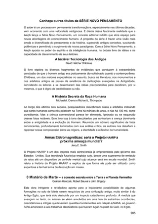 Conheça outros títulos da SÉRIE NOVO PENSAMENTO

O saber é um processo em permanente transformação e, especialmente nas últimas décadas,
vem ocorrendo com uma velocidade vertiginosa. E diante dessa fascinante realidade que a
Aleph lança a Série Novo Pensamento, um conceito editorial inédito que abre espaço para
novas abordagens do conhecimento humano. A proposta da série é trazer uma visão mais
ampla e diversificada do pensamento e da história, superando antigos conceitos, suscitando
polêmicas e permitindo o surgimento de novos paradigmas. Com a Série Novo Pensamento, a
Aleph aposta no poder do espírito e da inteligência humana, no debate livre de idéias e na
capacidade de discernimento de seus leitores.
                         A Incrível Tecnologia dos Antigos
                                  David Hatcher Childress

O livro explora os diversos fragmentos de evidências que conduzem à extraordinária
conclusão de que o homem antigo era praticamente tão sofisticado quanto o contemporâneo.
Childress, um dos maiores especialistas no assunto, busca na literatura, nos monumentos e
nos artefatos antigos as provas da existência de civilizações avançadas na Antigüidade,
convidando os leitores a se desarmarem das idéias preconcebidas para decidirem, por si
mesmos, o que é digno de credibilidade ou não.

                      A História Secreta da Raça Humana
                          Michael A. Cremo e Richard L. Thompson

Ao longo dos últimos dois séculos, pesquisadores descobriram ossos e artefatos indicando
que seres humanos como nós existiram na Terra há milhões de anos, e não há 100 mil, como
acreditamos. Mas a ciência convencional parece ter eliminado, ignorado ou se esquecido
desses fatos notáveis. Este livro traz à tona descobertas que contrariam a crença dominante
sobre a antigüidade e a evolução do Homem. Reunindo um número significativo de fatos
convincentes, profundamente iluminados com sua análise crítica, os autores nos desafiam a
repensar nossa compreensão sobre as origens, a identidade e o destino da humanidade.

                Armas Eletromagnéticas: seria o Projeto HAARP a
                         próxima ameaça mundial?
                                      Jerry E. Smith

O Projeto HAARP é um dos projetos mais controversos já empreendidos pelo governo dos
Estados Unidos. Sua tecnologia futurística engloba tudo, desde uma superarma de emissão
de raios até um dispositivo de controle mental cujo alcance será em escala mundial. Smith
relata a história do Projeto HAARP e explica de que forma ele pode ser utilizado como
espantosa e terrível arma de destruição em massa.


  0 Mistério de Marte – a conexão secreta entre a Terra e o Planeta Vermelho
                       Graham Hancock, Robert Bauval e John Grigsby

Esta obra intrigante e reveladora aponta para a inquietante possibilidade de algumas
formações no solo de Marte serem resquícios de uma civilização antiga, muito similar à do
Antigo Egito, que teria sido destruída por um impacto cataclísmico profundo. À medida que
avançam no texto, os autores se vêem envolvidos em uma teia de estranhas ocorrências,
coincidências e intrigas que levantam questões fundamentais em relação à NASA, ao governo
norte-americano a aos trabalhos clandestinos que tiveram lugar no platô de Gizé, no Egito.

                                                                                       205
 