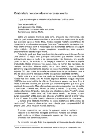 Criatividade no ciclo vida-morte-renascimento

       O que acontece após a morte? O filósofo chinês Confúcio disse:

        Quer saber da Morte?
        Bem, pouparei meu fôlego.
        Quando você conhecer a Vida, e só então,
        Tornaremos a falar da Morte.

     Sobre um aspecto, Confúcio está certo. Enquanto não morrermos, não
teremos praticamente nenhuma chance para confirmar empiricamente aquilo
que acontece após a morte. Hoje, muitas pessoas relatam experiências de
quase-morte em situações nas quais "morreram" brevemente, de certo modo,
mas foram revividas com a restauração dos batimentos cardíacos ou algum
outro método. Contudo, essas propaladas experiências não ocorrem
propriamente no estado de pós-morte.
     Entretanto, será que devemos depender do empirismo estrito para formar
uma ciência? É lógico que quaisquer conclusões que tirarmos acerca da
sobrevivência após a morte e da reencarnação vão depender, em grande
parte, da teoria, da intuição ou de lampejos vivenciais, e de nossa própria
criatividade. Dados empíricos vão ajudar, mas, na melhor das hipóteses, de
maneira secundária. Mesmo assim, ainda será ciência, caso possamos
comprovar experimentalmente algumas de suas importantes hipóteses, caso
seja ela útil, caso possa ser usada para determinar um procedimento para a
arte de se descobrir a naturezada morte e daquilo que acontece na morte.
     Existe uma arte de morrer que pode ser investigada com uma ciência?
Parece-nos que existe, sim. O mestre espiritual tibetano Sogyal Rinpoche
(1995) lembra uma história da infância. Durante uma viagem, um lama ficou à
morte. Como era costume, um ajudante quis chamar Rinpoche, que era o guru
espiritual do sacerdote. Mas o lama disse que não seria preciso, que ele sabia
o que fazer. Dizendo isso, fechou os olhos e morreu. O ajudante, porém,
acabou chamando Rinpoche. Este deu uma olhadela no lama "morto" e disse
carinhosamente: "Velho lama, não fique nesse estado... às vezes, podem
surgir obstáculos". Então, diante dos olhos de um atónito Sogyal, o lama voltou
à vida. E, assim, Rinpoche orientou o lama no processo da morte consciente.
     O famoso Livro tibetano dos mortos foi escrito exatamente para orientar os
moribundos5. Podemos desenvolver uma ciência para compreendê-lo? O
próprio Dalai Lama, ninguém menos, escreveu:

       A morte proporciona um ponto de encontro entre o budismo
       tibetano e as modernas tradições científicas. Acredito que ambos
       terão muito a contribuir mutuamente quanto ao nível de com-
       preensão e de benefícios práticos.

       Eu concordo com ele. Este livro apresenta a integração da arte milenar e

5
    Todas as referências ao Livro tibetano dos mortos foram tiradas da tradução de Evans-Wentz, 1960.


                                                                                                        21
 