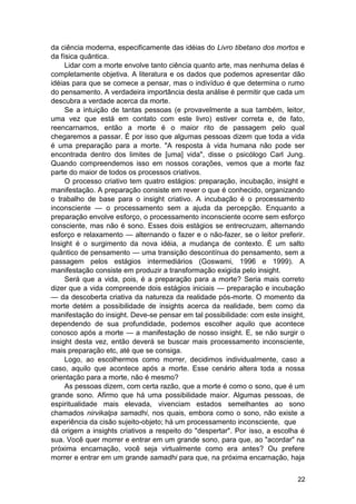 da ciência moderna, especificamente das idéias do Livro tibetano dos mortos e
da física quântica.
     Lidar com a morte envolve tanto ciência quanto arte, mas nenhuma delas é
completamente objetiva. A literatura e os dados que podemos apresentar dão
idéias para que se comece a pensar, mas o indivíduo é que determina o rumo
do pensamento. A verdadeira importância desta análise é permitir que cada um
descubra a verdade acerca da morte.
     Se a intuição de tantas pessoas (e provavelmente a sua também, leitor,
uma vez que está em contato com este livro) estiver correta e, de fato,
reencarnamos, então a morte é o maior rito de passagem pelo qual
chegaremos a passar. É por isso que algumas pessoas dizem que toda a vida
é uma preparação para a morte. "A resposta à vida humana não pode ser
encontrada dentro dos limites de [uma] vida", disse o psicólogo Carl Jung.
Quando compreendemos isso em nossos corações, vemos que a morte faz
parte do maior de todos os processos criativos.
     O processo criativo tem quatro estágios: preparação, incubação, insight e
manifestação. A preparação consiste em rever o que é conhecido, organizando
o trabalho de base para o insight criativo. A incubação é o processamento
inconsciente — o processamento sem a ajuda da percepção. Enquanto a
preparação envolve esforço, o processamento inconsciente ocorre sem esforço
consciente, mas não é sono. Esses dois estágios se entrecruzam, alternando
esforço e relaxamento — alternando o fazer e o não-fazer, se o leitor preferir.
Insight é o surgimento da nova idéia, a mudança de contexto. É um salto
quântico de pensamento — uma transição descontínua do pensamento, sem a
passagem pelos estágios intermediários (Goswami, 1996 e 1999). A
manifestação consiste em produzir a transformação exigida pelo insight.
     Será que a vida, pois, é a preparação para a morte? Seria mais correto
dizer que a vida compreende dois estágios iniciais — preparação e incubação
— da descoberta criativa da natureza da realidade pós-morte. O momento da
morte detém a possibilidade de insights acerca da realidade, bem como da
manifestação do insight. Deve-se pensar em tal possibilidade: com este insight,
dependendo de sua profundidade, podemos escolher aquilo que acontece
conosco após a morte — a manifestação de nosso insight. E, se não surgir o
insight desta vez, então deverá se buscar mais processamento inconsciente,
mais preparação etc, até que se consiga.
     Logo, ao escolhermos como morrer, decidimos individualmente, caso a
caso, aquilo que acontece após a morte. Esse cenário altera toda a nossa
orientação para a morte, não é mesmo?
     As pessoas dizem, com certa razão, que a morte é como o sono, que é um
grande sono. Afirmo que há uma possibilidade maior. Algumas pessoas, de
espiritualidade mais elevada, vivenciam estados semelhantes ao sono
chamados nirvikalpa samadhi, nos quais, embora como o sono, não existe a
experiência da cisão sujeito-objeto; há um processamento inconsciente, que
dá origem a insights criativos a respeito do "despertar". Por isso, a escolha é
sua. Você quer morrer e entrar em um grande sono, para que, ao "acordar" na
próxima encarnação, você seja virtualmente como era antes? Ou prefere
morrer e entrar em um grande samadhi para que, na próxima encarnação, haja


                                                                            22
 