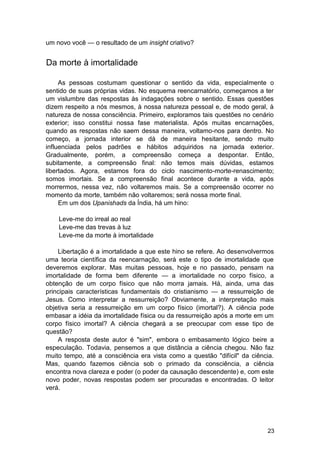 um novo você — o resultado de um insight criativo?


Da morte à imortalidade

     As pessoas costumam questionar o sentido da vida, especialmente o
sentido de suas próprias vidas. No esquema reencarnatório, começamos a ter
um vislumbre das respostas às indagações sobre o sentido. Essas questões
dizem respeito a nós mesmos, à nossa natureza pessoal e, de modo geral, à
natureza de nossa consciência. Primeiro, exploramos tais questões no cenário
exterior; isso constitui nossa fase materialista. Após muitas encarnações,
quando as respostas não saem dessa maneira, voltamo-nos para dentro. No
começo, a jornada interior se dá de maneira hesitante, sendo muito
influenciada pelos padrões e hábitos adquiridos na jornada exterior.
Gradualmente, porém, a compreensão começa a despontar. Então,
subitamente, a compreensão final: não temos mais dúvidas, estamos
libertados. Agora, estamos fora do ciclo nascimento-morte-renascimento;
somos imortais. Se a compreensão final acontece durante a vida, após
morrermos, nessa vez, não voltaremos mais. Se a compreensão ocorrer no
momento da morte, também não voltaremos; será nossa morte final.
     Em um dos Upanishads da Índia, há um hino:

    Leve-me do irreal ao real
    Leve-me das trevas à luz
    Leve-me da morte à imortalidade

    Libertação é a imortalidade a que este hino se refere. Ao desenvolvermos
uma teoria científica da reencarnação, será este o tipo de imortalidade que
deveremos explorar. Mas muitas pessoas, hoje e no passado, pensam na
imortalidade de forma bem diferente — a imortalidade no corpo físico, a
obtenção de um corpo físico que não morra jamais. Há, ainda, uma das
principais características fundamentais do cristianismo — a ressurreição de
Jesus. Como interpretar a ressurreição? Obviamente, a interpretação mais
objetiva seria a ressurreição em um corpo físico (imortal?). A ciência pode
embasar a idéia da imortalidade física ou da ressurreição após a morte em um
corpo físico imortal? A ciência chegará a se preocupar com esse tipo de
questão?
    A resposta deste autor é "sim", embora o embasamento lógico beire a
especulação. Todavia, pensemos a que distância a ciência chegou. Não faz
muito tempo, até a consciência era vista como a questão "difícil" da ciência.
Mas, quando fazemos ciência sob o primado da consciência, a ciência
encontra nova clareza e poder (o poder da causação descendente) e, com este
novo poder, novas respostas podem ser procuradas e encontradas. O leitor
verá.




                                                                          23
 