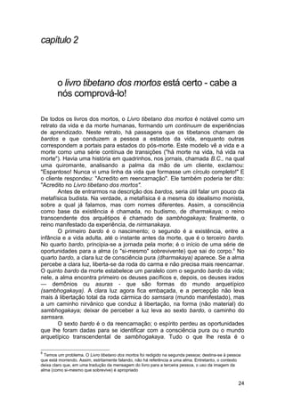 capítulo 2



        o livro tibetano dos mortos está certo - cabe a
        nós comprová-lo!

De todos os livros dos mortos, o Livro tibetano dos mortos é notável como um
retrato da vida e da morte humanas, formando um continuum de experiências
de aprendizado. Neste retrato, há passagens que os tibetanos chamam de
bardos e que conduzem a pessoa a estados da vida, enquanto outras
correspondem a portais para estados do pós-morte. Este modelo vê a vida e a
morte como uma série contínua de transições ("há morte na vida, há vida na
morte"). Havia uma história em quadrinhos, nos jornais, chamada B.C., na qual
uma quiromante, analisando a palma da mão de um cliente, exclamou:
"Espantoso! Nunca vi uma linha da vida que formasse um círculo completo!" E
o cliente respondeu: "Acredito em reencarnação". Ele também poderia ter dito:
"Acredito no Livro tibetano dos mortos".
       Antes de entrarmos na descrição dos bardos, seria útil falar um pouco da
metafísica budista. Na verdade, a metafísica é a mesma do idealismo monista,
sobre a qual já falamos, mas com nomes diferentes. Assim, a consciência
como base da existência é chamada, no budismo, de dharmakaya; o reino
transcendente dos arquétipos é chamado de sambhogakaya; finalmente, o
reino manifestado da experiência, de nirmanakaya.
       O primeiro bardo é o nascimento; o segundo é a existência, entre a
infância e a vida adulta, até o instante antes da morte, que é o terceiro bardo.
No quarto bardo, principia-se a jornada pela morte; é o início de uma série de
oportunidades para a alma (o "si-mesmo" sobrevivente) que sai do corpo.6 No
quarto bardo, a clara luz de consciência pura (dharmakaya) aparece. Se a alma
percebe a clara luz, liberta-se da roda do carma e não precisa mais reencarnar.
O quinto bardo da morte estabelece um paralelo com o segundo bardo da vida;
nele, a alma encontra primeiro os deuses pacíficos e, depois, os deuses irados
— demônios ou asuras - que são formas do mundo arquetípico
(sambhogakaya). A clara luz agora fica embaçada, e a percepção não leva
mais à libertação total da roda cármica do samsara (mundo manifestado), mas
a um caminho nirvânico que conduz à libertação, na forma (não material) do
sambhogakaya; deixar de perceber a luz leva ao sexto bardo, o caminho do
samsara.
       O sexto bardo é o da reencarnação; o espírito perdeu as oportunidades
que lhe foram dadas para se identificar com a consciência pura ou o mundo
arquetípico transcendental de sambhogakaya. Tudo o que lhe resta é o

6
  Temos um problema. O Livro tibetano dos mortos foi redigido na segunda pessoa; destina-se à pessoa
que está morrendo. Assim, estritamente falando, não há referência a uma alma. Entretanto, o contexto
deixa claro que, em uma tradução da mensagem do livro para a terceira pessoa, o uso da imagem da
alma (como si-mesmo que sobrevive) é apropriado


                                                                                                  24
 