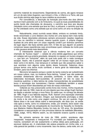 caminho material do renascimento. Dependendo do carma, ele agora renasce
em um de seis lokas (lugares), que incluem o Céu, o Inferno e a Terra, até que
sua dívida cármica seja paga ou seus créditos se acumulem.
        Por coincidência, a descrição da transição pós-morte dos dois últimos
bardos é bem parecida com a do hinduísmo, no qual as duas possibilidades do
quinto bardo são chamadas de devayana, o caminho que leva aos deuses
(retratado como uma estrada que leva ao Céu), e pitriyana, o caminho que leva
ao Pai (retratado como uma estrada que se curva como um arco na direção da
Terra).
        Naturalmente, cresci ouvindo essas idéias, embora no contexto hindu,
tendo encontrado o Livro tibetano dos mortos em uma época bem mais tardia
da vida. Essas descrições pitorescas sempre provocaram reações negativas
em meu eu científico e racional, mesmo quando jovem. A própria imagem
dualista de uma alma sem um corpo vagando (onde?) por diversos caminhos
de lugar algum não fazia sentido para mim. O fato de que alguém só poderia
comprovar essas experiências caso encontrasse quem voltasse da morte para
a vida causava ainda mais desconforto.
        É interessante observar que a ciência moderna tem um conceito
chamado de "buraco negro" — estado de uma estrela gigantesca que entrou
em colapso sob sua própria gravidade, deixando no espaço um buraco singular
—, que tem um "horizonte", além do qual tudo pode cair e nada consegue
escapar. Assim, não é possível alguém voltar de um buraco negro para nos
dizer como é lá dentro, mas tampouco é verdade que não possamos saber o
que acontece com alguma coisa dentro desse horizonte. Sabemos disso
porque temos uma teoria muito confiável, a teoria geral da relatividade, de
Einstein, para nos informar.
        Menciono tal aspecto porque o poder da teoria costuma ser subestimado
em nossa cultura, mas, na moderna física teórica, "coisas" que não podemos
constatar diretamente dão-nos previsões confiáveis, e sobre estas são
elaboradas tecnologias bem-sucedidas. (É possível ver isto no caso da
mecânica quântica: a idéia teórica de ondas transcendentais de possibilidade
levou à tecnologia dos transistores.) Damos credibilidade também a essas
teorias porque foram descobertas por meio de nossa criatividade.
        Voltando ao meu preconceito contra livros dos mortos, minha inquietude
durou até maio de 1994, mais de um ano depois que meu amigo Hugh Harrison
se dispôs a estudar comigo a nova física. Eu sabia que, no começo da década
de 1980, Hugh e sua falecida esposa, Ruth, fizeram uma exposição chamada
Continuum Center, em Bandon, Oregon, que basicamente promulgou a idéia
da morte e da vida como uma viagem contínua. De vez em quando, Hugh
falava disso e de suas idéias sobre a reencarnação; ele dizia que, se existe
vida após a morte, como no cristianismo, então, por simetria, deve existir vida
antes da vida. Hugh era simpatizante do movimento da Teosofia no Ocidente,
que Madame Helena Blavatsky fundou há mais de 125 anos. Os teosofistas
consideram a reencarnação um dos princípios básicos da realidade (Blavatsky,
1968; Judge, 1973). Mesmo assim, eu era bastante evasivo quanto a essas
idéias.
        Na primeira semana de maio de 1994, porém, aconteceu algo
inesperado. Inesperado e inesquecível. Fui inundado por trabalhos que, na
maioria, consistiam em dar acabamento a velhas idéias para publicação, em
escrever réplicas etc. A criatividade não estava presente em minha vida, e a
vida parecia ter perdido o rumo novamente. Isso me deixou, certa noite, em um

                                                                            25
 