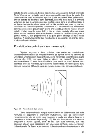 estado de rara sonolência. Estava assistindo a um programa de tevê chamado
Picket Fences, um episódio que tratava dos problemas éticos da morte. Fui
dormir com um peso no coração, algo que quase esquecera. Mas, pela manhã,
em um estado de devaneio, semi-acordado, senti-me muito leve, e o primeiro
vislumbre de que o Livro tibetano dos mortos estava certo e era útil começou a
se formar no céu de minha mente onírica. Na verdade, era mais do que um
vislumbre: era um aviso que dizia claramente: "O Livro tibetano dos mortos está
correto; cabe a você provar isso". Como era sábado, pude me manter em um
estado criativo durante quase todo o dia, e, nesse período, algumas novas
idéias sobre a morte e a reencarnação como uma teoria científica começaram a
ganhar forma. O que proporcionou a luz para poder enxergá-las foi a física
quântica. A idéia fundamental que me chamou a atenção foi, em grande parte,
a não-localidade quântica.


Possibilidades quânticas e sua mensuração

       Objetos, segundo a física quântica, são ondas de possibilidade,
tecnicamente chamadas de funções de onda. Se alguém inserir no caminho de
um elétron uma tela com duas ranhuras, como na famosa experiência da dupla
ranhura (fig. 2.1), por qual delas o elétron vai passar? Pelas duas,
simultaneamente. O leitor tem dificuldade para visualizar isso? Relaxe. Isso
acontece antes da realidade, apenas como possibilidade. O elétron passa 50%
por uma ranhura e 50% pela outra, ao mesmo tempo, mas como possibilidade.




Figura 2.1   A experiência da dupla ranhura.

       Como sabemos disso? Porque as duas ondas de possibilidade das duas
ranhuras se espalham e interferem mutuamente. Elas se acrescentam
reciprocamente, de tal modo que reforçam a onda em alguns lugares e
destroem-na entre esses lugares (fig. 2.2). De fato, isso permite aos elétrons
chegarem a muitos lugares, além da tela com duas ranhuras, que não
poderiam atingir caso passassem por uma única ranhura, como se fossem
bolas de gude. Se forem arremessadas bolas de gude na direção de uma tela

                                                                            26
 