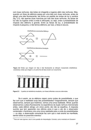 com duas ranhuras, tais bolas só chegarão a lugares além das ranhuras. Mas,
quando um feixe de elétrons passa por uma tela com duas ranhuras, antes de
atingir uma tela fluorescente, ele forma um padrão de ondas de luz e sombra
(fig. 2.3), não apenas duas manchas por trás das duas ranhuras. As faixas de
luz são os lugares onde a onda é reforçada, ou seja, onde a probabilidade de
impacto dos elétrons é grande. Entre as faixas de luz, a probabilidade de
impacto é pequena, e não temos elétrons; por isso, a faixa é escura.




Figura 2.2 Ondas que chegam em fase à tela fluorescente se reforçam mutuamente (interferência
construtiva); ondas que chegam a um ponto fora de fase anulam-se mutuamente.




Figura 2.3    0 padrão de interferência resultante, com faixas brilhantes e escuras alternadas.




       Se é assim, se os elétrons viajam como ondas de possibilidade, o que
faz com que a realidade surja das possibilidades? Inegavelmente, sempre que
observamos, sempre que medimos, vemos uma única realidade. Afinal, quando
observamos a placa fluorescente na experiência da dupla ranhura mencionada
antes, cada elétron atingiu um único ponto; ele não se espalhou. A resposta
sucinta que tem aparecido nos últimos anos é que o ato de o observador
contemplar o fenômeno cria uma única realidade para a onda de possibilidades
— ou seja, a observação consciente faz com que o real evento se manifeste,
dentre todos os possíveis eventos.7
7
    Para ser mais rigoroso, isso é uma questão de interpretação. Contudo, como mostrado em Goswami


                                                                                                     27
 