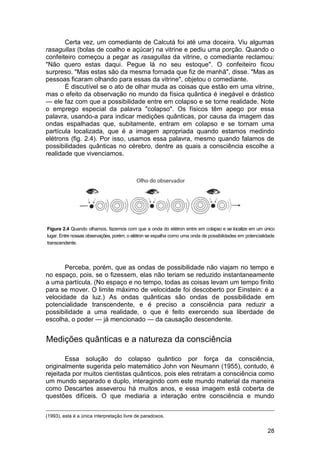 Certa vez, um comediante de Calcutá foi até uma doceira. Viu algumas
rasagullas (bolas de coalho e açúcar) na vitrine e pediu uma porção. Quando o
confeiteiro começou a pegar as rasagullas da vitrine, o comediante reclamou:
"Não quero estas daqui. Pegue lá no seu estoque". O confeiteiro ficou
surpreso. "Mas estas são da mesma fornada que fiz de manhã", disse. "Mas as
pessoas ficaram olhando para essas da vitrine", objetou o comediante.
       É discutível se o ato de olhar muda as coisas que estão em uma vitrine,
mas o efeito da observação no mundo da física quântica é inegável e drástico
— ele faz com que a possibilidade entre em colapso e se torne realidade. Note
o emprego especial da palavra "colapso". Os físicos têm apego por essa
palavra, usando-a para indicar medições quânticas, por causa da imagem das
ondas espalhadas que, subitamente, entram em colapso e se tornam uma
partícula localizada, que é a imagem apropriada quando estamos medindo
elétrons (fig. 2.4). Por isso, usamos essa palavra, mesmo quando falamos de
possibilidades quânticas no cérebro, dentre as quais a consciência escolhe a
realidade que vivenciamos.




Figura 2.4 Quando olhamos, fazemos com que a onda do elétron entre em colapso e se localize em um único
lugar. Entre nossas observações, porém, o elétron se espalha como uma onda de possibilidades em potencialidade
transcendente.




       Perceba, porém, que as ondas de possibilidade não viajam no tempo e
no espaço, pois, se o fizessem, elas não teriam se reduzido instantaneamente
a uma partícula. (No espaço e no tempo, todas as coisas levam um tempo finito
para se mover. O limite máximo de velocidade foi descoberto por Einstein: é a
velocidade da luz.) As ondas quânticas são ondas de possibilidade em
potencialidade transcendente, e é preciso a consciência para reduzir a
possibilidade a uma realidade, o que é feito exercendo sua liberdade de
escolha, o poder — já mencionado — da causação descendente.


Medições quânticas e a natureza da consciência

       Essa solução do colapso quântico por força da consciência,
originalmente sugerida pelo matemático John von Neumann (1955), contudo, é
rejeitada por muitos cientistas quânticos, pois eles retratam a consciência como
um mundo separado e duplo, interagindo com este mundo material da maneira
como Descartes asseverou há muitos anos, e essa imagem está coberta de
questões difíceis. O que mediaria a interação entre consciência e mundo


(1993), esta é a única interpretação livre de paradoxos.


                                                                                                          28
 