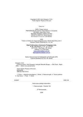 Copyright © 2001 Amit Goswami, Ph.D.
                               Título Original: Physics of the soul



                                             CRÉDITOS

                                CAPA: Thiago Ventura
                    PREPARAÇÃO DE TEXTO: Tânia Rejane A. Gonçalves
                              REVISÃO: Hebe Ester Lucas
                          REVISÃO TÉCNICA: Adilson da Silva
                          PROJETO GRÁFICO: Neide Siqueira
                          EDITORAÇÃO E FOTOLITOS: Join Bureau

                                             2005
            Todos os direitos em língua portuguesa para o Brasil adquiridos junto à
                           Hampton Roads Publishing Co., Inc. por:

                     Aleph Publicações e Assessoria Pedagógica Ltda.
                           R. Dr. Luiz Migliano, 1110 - cjs. 301/302
                             05711-001 - São Paulo - SP - Brasil
                                   Telefone: (11) 3743-3202
                                   www.editoraaleph.com.br
                                  aleph@editoraaleph.com.br


                   Dados Internacionais de Catalogação na Publicação (CIP)
                            (Câmara Brasileira do Livro, SP, Brasil)


 Goswami, Amit
   A física da alma / Amit Goswami; tradução Marcello Borges. — São Paulo : Aleph,
 2005. — (Série novo pensamento)

   Título original: Physics of the soul.
   Bibliografia.
   ISBN 85-7657-014-9

    1. Física — Aspectos psicológicos 2. Morte 3. Reencarnação 4. Teoria quântica
 5. Vida futura I. Título. II. Série.


05-6837                                                                               CDD-129

                                 Índice para catálogo sistemático:

                                  1. Reencarnação : Filosofia 129

                                           2a Reimpressão

                                               2006




                                                                                                3
 