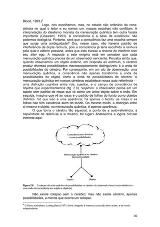 Blood, 1993.)8
              Logo, nós escolhemos, mas, no estado não ordinário da cons-
ciência no qual o leitor e eu somos um, nossas escolhas não conflitam. A
interpretação do idealismo monista da mensuração quântica tem outra faceta
importante (Goswami, 1993). A consciência é a base da existência; não
podemos desligá-la. Portanto, será que a consciência faz uma escolha sempre
que surge uma ambiguidade? Ora, nesse caso, não haveria padrão de
interferência de dupla ranhura, pois a consciência já teria escolhido a ranhura
pela qual o elétron passaria, antes que este tivesse a chance de interferir com
seu alter ego. A resposta a este enigma está em perceber que cada
mensuração quântica precisa de um observador senciente. Perceba ainda que,
quando observamos um objeto externo, em resposta ao estímulo, o cérebro
produz diversas possibilidades macroscopicamente distinguíveis: é a onda de
possibilidades do cérebro. Por conseguinte, em um ato de observação, uma
mensuração quântica, a consciência não apenas transforma a onda de
possibilidades do objeto, como a onda de possibilidades do cérebro. A
mensuração quântica em nossos cérebros estabelece nossa auto-referência —
uma distinção cognitiva entre nós, sujeitos, e o campo de consciência de
objetos que experimentamos (fig. 2.6). Vejamos: o observador pensa em um
tapete com padrão de rosas que vê como um único objeto sobre o chão. Em
seguida, imagina que vê as rosas e o padrão de folhas do fundo como objetos
distintos. Só que isso é uma aparência; há apenas o tecido: as rosas e as
folhas não têm existência além do tecido. Do mesmo modo, a distinção entre
si-mesmo e objeto, na mensuração quântica, é apenas aparência.
        O que torna o cérebro tão especial, a ponto de a auto-referência, a
capacidade de referir-se a si mesmo, ter lugar? Analisemos a lógica circular
inerente aqui:




Figura 2.6 0 colapso da onda quântica de possibilidades no cérebro do observador leva à auto-referência –
uma cisão da consciência em sujeito e objeto(s).

      Não existe colapso sem o cérebro; mas não existe cérebro, apenas
possibilidades, a menos que ocorra um colapso.
8
  O físico australiano Ludwig Bass (1971) tinha chegado à mesma conclusão bem antes, e de modo
independente.


                                                                                                            30
 