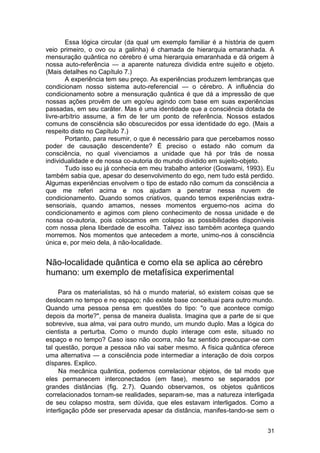 Essa lógica circular (da qual um exemplo familiar é a história de quem
veio primeiro, o ovo ou a galinha) é chamada de hierarquia emaranhada. A
mensuração quântica no cérebro é uma hierarquia emaranhada e dá origem à
nossa auto-referência — a aparente natureza dividida entre sujeito e objeto.
(Mais detalhes no Capítulo 7.)
        A experiência tem seu preço. As experiências produzem lembranças que
condicionam nosso sistema auto-referencial — o cérebro. A influência do
condicionamento sobre a mensuração quântica é que dá a impressão de que
nossas ações provêm de um ego/eu agindo com base em suas experiências
passadas, em seu caráter. Mas é uma identidade que a consciência dotada de
livre-arbítrio assume, a fim de ter um ponto de referência. Nossos estados
comuns de consciência são obscurecidos por essa identidade do ego. (Mais a
respeito disto no Capítulo 7.)
        Portanto, para resumir, o que é necessário para que percebamos nosso
poder de causação descendente? É preciso o estado não comum da
consciência, no qual vivenciamos a unidade que há por trás de nossa
individualidade e de nossa co-autoria do mundo dividido em sujeito-objeto.
        Tudo isso eu já conhecia em meu trabalho anterior (Goswami, 1993). Eu
também sabia que, apesar do desenvolvimento do ego, nem tudo está perdido.
Algumas experiências envolvem o tipo de estado não comum da consciência a
que me referi acima e nos ajudam a penetrar nessa nuvem de
condicionamento. Quando somos criativos, quando temos experiências extra-
sensoriais, quando amamos, nesses momentos erguemo-nos acima do
condicionamento e agimos com pleno conhecimento de nossa unidade e de
nossa co-autoria, pois colocamos em colapso as possibilidades disponíveis
com nossa plena liberdade de escolha. Talvez isso também aconteça quando
morremos. Nos momentos que antecedem a morte, unimo-nos à consciência
única e, por meio dela, à não-localidade.


Não-localidade quântica e como ela se aplica ao cérebro
humano: um exemplo de metafísica experimental

     Para os materialistas, só há o mundo material, só existem coisas que se
deslocam no tempo e no espaço; não existe base conceituai para outro mundo.
Quando uma pessoa pensa em questões do tipo: "o que acontece comigo
depois da morte?", pensa de maneira dualista. Imagina que a parte de si que
sobrevive, sua alma, vai para outro mundo, um mundo duplo. Mas a lógica do
cientista a perturba. Como o mundo duplo interage com este, situado no
espaço e no tempo? Caso isso não ocorra, não faz sentido preocupar-se com
tal questão, porque a pessoa não vai saber mesmo. A física quântica oferece
uma alternativa — a consciência pode intermediar a interação de dois corpos
díspares. Explico.
     Na mecânica quântica, podemos correlacionar objetos, de tal modo que
eles permanecem interconectados (em fase), mesmo se separados por
grandes distâncias (fig. 2.7). Quando observamos, os objetos quânticos
correlacionados tornam-se realidades, separam-se, mas a natureza interligada
de seu colapso mostra, sem dúvida, que eles estavam interligados. Como a
interligação pôde ser preservada apesar da distância, manifes-tando-se sem o


                                                                           31
 