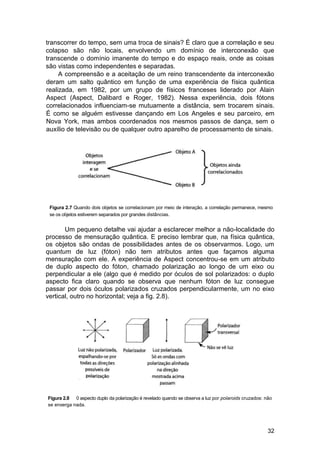 transcorrer do tempo, sem uma troca de sinais? É claro que a correlação e seu
colapso são não locais, envolvendo um domínio de interconexão que
transcende o domínio imanente do tempo e do espaço reais, onde as coisas
são vistas como independentes e separadas.
     A compreensão e a aceitação de um reino transcendente da interconexão
deram um salto quântico em função de uma experiência de física quântica
realizada, em 1982, por um grupo de físicos franceses liderado por Alain
Aspect (Aspect, Dalibard e Roger, 1982). Nessa experiência, dois fótons
correlacionados influenciam-se mutuamente a distância, sem trocarem sinais.
É como se alguém estivesse dançando em Los Angeles e seu parceiro, em
Nova York, mas ambos coordenados nos mesmos passos de dança, sem o
auxílio de televisão ou de qualquer outro aparelho de processamento de sinais.




 Figura 2.7 Quando dois objetos se correlacionam por meio de interação, a correlação permanece, mesmo
 se os objetos estiverem separados por grandes distâncias.


       Um pequeno detalhe vai ajudar a esclarecer melhor a não-localidade do
processo de mensuração quântica. E preciso lembrar que, na física quântica,
os objetos são ondas de possibilidades antes de os observarmos. Logo, um
quantum de luz (fóton) não tem atributos antes que façamos alguma
mensuração com ele. A experiência de Aspect concentrou-se em um atributo
de duplo aspecto do fóton, chamado polarização ao longo de um eixo ou
perpendicular a ele (algo que é medido por óculos de sol polarizados: o duplo
aspecto fica claro quando se observa que nenhum fóton de luz consegue
passar por dois óculos polarizados cruzados perpendicularmente, um no eixo
vertical, outro no horizontal; veja a fig. 2.8).




Figura 2.8 0 aspecto duplo da polarização é revelado quando se observa a luz por polaroids cruzados: não
se enxerga nada.




                                                                                                      32
 