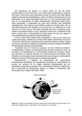 Na experiência de Aspect, um átomo emite um par de fótons
correlacionados, de tal modo que, se um deles estiver polarizado ao longo de
certo eixo, o outro deve estar polarizado ao longo do mesmo eixo. Mas objetos
quânticos são apenas possibilidades e, assim, os fótons começam sem eixo de
polarização; só a nossa observação pode fixar um eixo de observação para
eles. E, se observarmos um fóton correlacionado, dando-lhe, desse modo,
certa polarização, a polarização do outro fóton também será designada
imediatamente, não importa a que distância esteja do primeiro fóton. Se os
dois fótons estiverem tão distantes um do outro que, ao medirmos um, nem
mesmo a luz (que viaja à mais alta velocidade em toda a natureza) possa
mediar sua influência sobre o outro, devemos concluir que a influência é não
local, e ocorre sem a intermediação de sinais locais. Foi isso que Aspect e
seus colaboradores descobriram experimentalmente.
     Como os dois fótons podem estar conectados, a não ser por sinais que
viajam pelo espaço, valendo-se do tempo? Eles estão conectados por meio de
um domínio não local da consciência que transcende espaço e tempo. Segue
ainda que a consciência, agindo não localmente, provoca o colapso simultâneo
de dois objetos quânticos correlacionados.
     Traduzindo isso em termos de pessoas, se dois indivíduos estiverem
correlacionados e, depois, se deslocarem para extremos opostos da Terra, se
um deles vir um lampejo de luz, o outro também poderá ver o lampejo, mesmo
que não tenha um estímulo real (fig. 2.9). Parece ridículo? Na verdade, essa
influência e comunicação mútua não local entre seres humanos é conhecida há
milênios no domínio do pensamento. É chamada de telepatia.
     Recentemente, a telepatia foi demonstrada em experimentos
cientificamente controlados. Em experiências chamadas de visão distante ou
remota, um sensitivo vê um objeto escolhido arbitrariamente por um
computador, enquanto seu parceiro, em um laboratório, desenha o objeto visto,
sob a supervisão do pesquisador. Depois, a imagem é comparada pelo
computador com o objeto visto (Jahn, 1982).




Figura 2.9 O milagre das correlações não locais. Quando estão correlacionados em alguma origem, se um
sujeito vê um lampejo luminoso, o outro também o vê. Será apenas uma metáfora?



                                                                                                  33
 