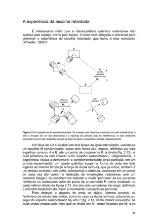 A experiência da escolha retardada

     É interessante notar que a não-localidade quântica estende-se não
apenas pelo espaço, como pelo tempo. O leitor está intrigado o suficiente para
conhecer a experiência da escolha retardada, que levou a esta conclusão
(Wheeler, 1983)?




Figura 2.13 A experiência da escolha retardada. Os arranjos para observar a natureza de onda (interferência, o
sinal é anulado em um dos detectores) e a natureza de partícula (não há interferência, os dois detectores
respondem) da luz são mostrados na parte de baixo da figura, à esquerda e à direita, respectivamente.

       Um feixe de luz é dividido em dois feixes de igual intensidade, usando-se
um espelho M semiprateado; esses dois feixes são, depois, refletidos por dois
espelhos comuns, A e B, até um ponto de cruzamento P, à direita (fig. 2.13, na
qual podemos ou não colocar outro espelho semiprateado). Originalmente, a
experiência visava a demonstrar a complementaridade onda-partícula; em um
arranjo experimental: um objeto quântico surge na forma de onda em dois
lugares ao mesmo tempo (o arranjo da dupla ranhura, que já vimos, também é
um desses arranjos); em outro, detectamos a partícula, localizada em um ponto
de cada vez (tal como na detecção de emanações radioativas com um
contador Geiger). Se escolhermos detectar o modo "partícula" da luz, poremos
refletores ou contadores além do ponto de cruzamento P, como mostrado no
canto inferior direito da figura 2.13. Um dos dois contadores irá reagir, definindo
o caminho localizado do objeto e mostrando o aspecto de partícula.
       Para detectar o aspecto de onda do objeto, tiramos proveito do
fenômeno da adição das ondas, como no caso da dupla ranhura, colocando um
segundo espelho semiprateado M2 em P (fig. 2.13, canto inferior esquerdo). As
duas ondas criadas pelo feixe que se divide em M1 serão forçadas por M2 a se

                                                                                                          38
 