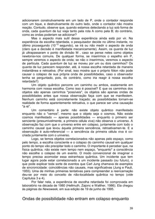 adicionarem construtivamente em um lado de P, onde o contador responde
com um tique, e destrutivamente do outro lado, onde o contador não mostra
reação. Contudo, observe que, quando estamos detectando a luz sob forma de
onda, cada quantum de luz viaja tanto pela rota A como pela B; do contrário,
como as ondas poderiam se adicionar?
        Mas o aspecto mais sutil dessa experiência ainda está por vir. Na
experiência da escolha retardada, o pesquisador decide no último instante, no
último picosegundo (10-12 segundo), se irá ou não medir o aspecto de onda
(claro que a decisão é manifestada mecanicamente). Assim, os quanta de luz
já ultrapassaram o ponto de divisão M , caso se pense neles como objetos
newtonia-nos comuns. De qualquer forma, se inserirmos o espelho em P,
sempre veremos o aspecto de onda; se não o inserirmos, veremos o aspecto
de partícula. Cada quantum de luz se moveu por um ou dois caminhos? Os
quanta de luz parecem responder, até, à nossa escolha retardada de maneira
instantânea e retroativa. (Por sinal, isso mostra que o próprio fóton não pode
causar o colapso de sua própria onda de possibilidades, caso o observador
tenha se perguntado, pois, do contrário, como iria reagir à nossa escolha
retardada?)
        Um objeto quântico percorre um caminho ou ambos, exatamente em
harmonia com nossa escolha. Como isso é possível? E que os caminhos dos
objetos são apenas caminhos "possíveis", os objetos são apenas ondas de
possibilidades antes que nossa observação faça com que se manifestem.
Nenhum caminho está concretamente traçado; as possibilidades tornam-se
realidade de forma aparentemente retroativa, o que parece ser uma causação
"à ré".
        Um comentário à parte: não existe objeto quântico manifestado
enquanto não o "vemos", mesmo que o objeto seja o cosmos. Não existe
cosmos manifestado — apenas possibilidades — enquanto o primeiro ser
senciente (presumivelmente, a primeira célula viva) não observa o universo. A
observação faz com que o universo entre em colapso, juntamente com todo o
caminho causal que levou àquela primeira senciência, retroativamen-te. E a
observação é auto-referencial — a senciência da primeira célula viva é co-
criada juntamente com o universo.
        Logo, se temos objetos correlacionados não apenas pelo espaço, como
pelo tempo, a escolha consciente e o colapso do caminho causal em qualquer
ponto do tempo vão precipitar todo o caminho. O importante é perceber que, na
física quântica, não existe nem tempo nem espaço, "enquanto" a consciência
não escolhe o colapso de um evento. O modo convencional de imaginar o
tempo precisa acomodar essa estranheza quântica. Um incidente que tem
lugar agora pode estar correlacionado a um incidente passado (ou futuro), o
que pode explicar toda sorte de eventos que Carl Jung chamava de exemplos
de sincronicidade: coincidências não causais, mas significativas (Jung e Pauli,
1955). Uma de minhas primeiras tentativas para compreender a reencarnação
deu-se por meio do conceito de não-localidade quântica no tempo (vide
Capítulos 3 e 4).
        Por falar nela, a experiência de escolha retardada foi comprovada em
laboratório na década de 1980 (Hellmuth, Zajonc e Walther, 1986). Ela chegou
às páginas da Newsweek, em sua edição de 19 de junho de 1995.


Ondas de possibilidade não entram em colapso enquanto

                                                                            39
 