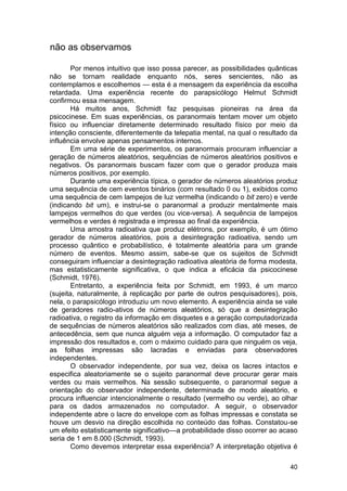 não as observamos

        Por menos intuitivo que isso possa parecer, as possibilidades quânticas
não se tornam realidade enquanto nós, seres sencientes, não as
contemplamos e escolhemos — esta é a mensagem da experiência da escolha
retardada. Uma experiência recente do parapsicólogo Helmut Schmidt
confirmou essa mensagem.
        Há muitos anos, Schmidt faz pesquisas pioneiras na área da
psicocinese. Em suas experiências, os paranormais tentam mover um objeto
físico ou influenciar diretamente determinado resultado físico por meio da
intenção consciente, diferentemente da telepatia mental, na qual o resultado da
influência envolve apenas pensamentos internos.
        Em uma série de experimentos, os paranormais procuram influenciar a
geração de números aleatórios, sequências de números aleatórios positivos e
negativos. Os paranormais buscam fazer com que o gerador produza mais
números positivos, por exemplo.
        Durante uma experiência típica, o gerador de números aleatórios produz
uma sequência de cem eventos binários (com resultado 0 ou 1), exibidos como
uma sequência de cem lampejos de luz vermelha (indicando o bit zero) e verde
(indicando bit um), e instrui-se o paranormal a produzir mentalmente mais
lampejos vermelhos do que verdes (ou vice-versa). A sequência de lampejos
vermelhos e verdes é registrada e impressa ao final da experiência.
        Uma amostra radioativa que produz elétrons, por exemplo, é um ótimo
gerador de números aleatórios, pois a desintegração radioativa, sendo um
processo quântico e probabilístico, é totalmente aleatória para um grande
número de eventos. Mesmo assim, sabe-se que os sujeitos de Schmidt
conseguiram influenciar a desintegração radioativa aleatória de forma modesta,
mas estatisticamente significativa, o que indica a eficácia da psicocinese
(Schmidt, 1976).
        Entretanto, a experiência feita por Schmidt, em 1993, é um marco
(sujeita, naturalmente, à replicação por parte de outros pesquisadores), pois,
nela, o parapsicólogo introduziu um novo elemento. A experiência ainda se vale
de geradores radio-ativos de números aleatórios, só que a desintegração
radioativa, o registro da informação em disquetes e a geração computadorizada
de sequências de números aleatórios são realizados com dias, até meses, de
antecedência, sem que nunca alguém veja a informação. O computador faz a
impressão dos resultados e, com o máximo cuidado para que ninguém os veja,
as folhas impressas são lacradas e enviadas para observadores
independentes.
        O observador independente, por sua vez, deixa os lacres intactos e
especifica aleatoriamente se o sujeito paranormal deve procurar gerar mais
verdes ou mais vermelhos. Na sessão subsequente, o paranormal segue a
orientação do observador independente, determinada de modo aleatório, e
procura influenciar intencionalmente o resultado (vermelho ou verde), ao olhar
para os dados armazenados no computador. A seguir, o observador
independente abre o lacre do envelope com as folhas impressas e constata se
houve um desvio na direção escolhida no conteúdo das folhas. Constatou-se
um efeito estatisticamente significativo—a probabilidade disso ocorrer ao acaso
seria de 1 em 8.000 (Schmidt, 1993).
        Como devemos interpretar essa experiência? A interpretação objetiva é

                                                                            40
 
