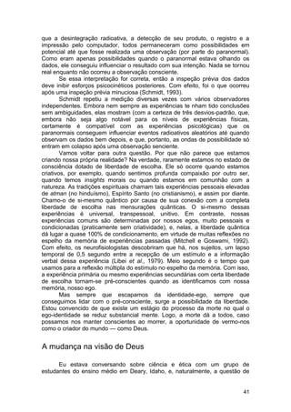 que a desintegração radioativa, a detecção de seu produto, o registro e a
impressão pelo computador, todos permaneceram como possibilidades em
potencial até que fosse realizada uma observação (por parte do paranormal).
Como eram apenas possibilidades quando o paranormal estava olhando os
dados, ele conseguiu influenciar o resultado com sua intenção. Nada se tornou
real enquanto não ocorreu a observação consciente.
        Se essa interpretação for correta, então a inspeção prévia dos dados
deve inibir esforços psicocinéticos posteriores. Com efeito, foi o que ocorreu
após uma inspeção prévia minuciosa (Schmidt, 1993).
        Schmidt repetiu a medição diversas vezes com vários observadores
independentes. Embora nem sempre as experiências te nham tido conclusões
sem ambiguidades, elas mostram (com a certeza de três desvios-padrão, que,
embora não seja algo notável para os níveis de experiências físicas,
certamente é compatível com as experiências psicológicas) que os
paranormais conseguem influenciar eventos radioativos aleatórios até quando
observam os dados bem depois, e que, portanto, as ondas de possibilidade só
entram em colapso após uma observação senciente.
        Vamos voltar para outra questão. Por que não parece que estamos
criando nossa própria realidade? Na verdade, raramente estamos no estado de
consciência dotado de liberdade de escolha. Ele só ocorre quando estamos
criativos, por exemplo, quando sentimos profunda compaixão por outro ser,
quando temos insights morais ou quando estamos em comunhão com a
natureza. As tradições espirituais chamam tais experiências pessoais elevadas
de atman (no hinduísmo), Espírito Santo (no cristianismo), e assim por diante.
Chamo-o de si-mesmo quântico por causa de sua conexão com a completa
liberdade de escolha nas mensurações quânticas. O si-mesmo dessas
experiências é universal, transpessoal, unitivo. Em contraste, nossas
experiências comuns são determinadas por nossos egos, muito pessoais e
condicionadas (praticamente sem criatividade), e, nelas, a liberdade quântica
dá lugar a quase 100% de condicionamento, em virtude de muitas reflexões no
espelho da memória de experiências passadas (Mitchell e Goswami, 1992).
Com efeito, os neurofisiologistas descobriram que há, nos sujeitos, um lapso
temporal de 0,5 segundo entre a recepção de um estímulo e a informação
verbal dessa experiência (Libei et al., 1979). Meio segundo é o tempo que
usamos para a reflexão múltipla do estímulo no espelho da memória. Com isso,
a experiência primária ou mesmo experiências secundárias com certa liberdade
de escolha tornam-se pré-conscientes quando as identificamos com nossa
memória, nosso ego.
        Mas sempre que escapamos da identidade-ego, sempre que
conseguimos lidar com o pré-consciente, surge a possibilidade da liberdade.
Estou convencido de que existe um estágio do processo da morte no qual o
ego-identidade se reduz substancial mente. Logo, a morte dá a todos, caso
possamos nos manter conscientes ao morrer, a oportunidade de vermo-nos
como o criador do mundo — como Deus.


A mudança na visão de Deus

      Eu estava conversando sobre ciência e ética com um grupo de
estudantes do ensino médio em Deary, Idaho, e, naturalmente, a questão de


                                                                           41
 