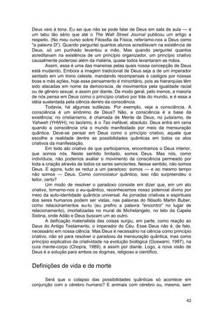 Deus veio à tona. Eu sei que não se pode falar de Deus em sala de aula — é
um tabu tão sério que até o The Wall Street Journal publicou um artigo a
respeito. (No meu curso sobre Filosofia da Física, referíamo-nos a Deus como
"a palavra D"). Quando perguntei quantos alunos acreditavam na existência de
Deus, só um punhado levantou a mão. Mas quando perguntei quantos
acreditavam na existência de um princípio organizador, um princípio criativo
causalmente poderoso além da matéria, quase todos levantaram as mãos.
        Assim, essa é uma das maneiras pelas quais nossa concepção de Deus
está mudando. Embora a imagem tradicional de Deus seja a de um imperador
sentado em um trono celeste, mandando recompensas e castigos por nossas
boas e más ações, hoje esse pensamento é minoritário, pois as hierarquias têm
sido atacadas em nome da democracia, de movimentos pela igualdade racial
ou de gênero sexual, e assim por diante. De modo geral, pelo menos, a maioria
de nós pensa em Deus como o princípio criativo por trás do mundo, e é essa a
idéia sustentada pela ciência dentro da consciência.
        Todavia, há algumas sutilezas. Por exemplo, veja a consciência. A
consciência é um sinônimo de Deus? Não, a consciência é a base da
existência; no cristianismo, é chamada de Mente de Deus, no judaísmo, de
Yahweh (YHWH); no taoísmo, é o Tao inefável, absoluto. Deus entra em cena
quando a consciência cria o mundo manifestado por meio da mensuração
quântica. Deve-se pensar em Deus como o princípio criativo, aquele que
escolhe a realidade dentre as possibilidades quânticas em todos os atos
criativos da manifestação.
        Em todo ato criativo de que participamos, encontramos o Deus interior,
que somos nós. Neste sentido limitado, somos Deus. Mas nós, como
indivíduos, não podemos avaliar o movimento da consciência permeado por
toda a criação através de todos os seres sencientes. Nesse sentido, não somos
Deus. E agora, tudo se reduz a um paradoxo: somos — e ao mesmo tempo
não somos — Deus. Como connoisseur quântico, isso não surpreendeu o
leitor, certo?
        Um modo de resolver o paradoxo consiste em dizer que, em um ato
criativo, tornamo-nos o eu-quântico, reconhecemos nosso potencial divino por
meio da auto-identidade quântica universal. As jornadas criativas e espirituais
dos seres humanos podem ser vistas, nas palavras do filósofo Martin Buber,
como relacionamentos eu-tu (eu prefiro a palavra "encontro" no lugar de
relacionamento), imortalizadas no mural de Michelangelo, no teto da Capela
Sistina, onde Adão e Deus buscam um ao outro.
        A deificação materialista das coisas surgiu, em parte, como reação ao
Deus do Antigo Testamento, o imperador do Céu. Esse Deus não é, de fato,
necessário em nossa ciência. Mas Deus é necessário na ciência como princípio
criativo, não só para resolver o paradoxo da mensuração quântica, mas como
princípio explicativo da criatividade na evolução biológica (Goswami, 1997), na
cura mente-corpo (Chopra, 1989), e assim por diante. Logo, a nova visão de
Deus é a solução para ambos os dogmas, religioso e científico.


Definições de vida e de morte

      Será que o colapso das possibilidades quânticas só acontece em
conjunção com o cérebro humano? E animais com cérebro ou, mesmo, sem


                                                                            42
 