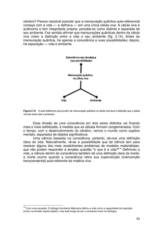 cérebro? Parece razoável postular que a mensuração quântica auto-referencial
começa com a vida — e define-a — em uma única célula viva. A célula viva é
autónoma e tem integridade própria; percebe-se como distinta e separada de
seu ambiente. Faz sentido afirmar que mensurações quânticas dentro da célula
viva criam a distinção entre a vida e seu ambiente (fig. 2.14). Antes da
mensuração quântica, há apenas a consciência e suas possibilidades; depois,
há separação — vida e ambiente.




Figura 2.14 A auto-referência que provém da mensuração quântica na célula viva leva à distinção que a célula
viva faz entre vida e ambiente.


       Essa divisão de uma consciência em dois seres distintos vai ficando
mais e mais sofisticada, à medida que as células formam conglomerados. Com
o tempo, com o desenvolvimento do cérebro, vemos o mundo como sujeitos
mentais, separados de objetos significativos.
       Uma ciência baseada na consciência, portanto, dá-nos uma definição
clara da vida. Naturalmente, vê-se a possibilidade que tal ciência tem para
resolver alguns dos mais recalcitrantes problemas de modelos materialistas,
que não podem responder à simples questão "o que é a vida?" 10 Definindo a
vida, a ciência dentro da consciência também dá uma definição clara da morte;
a morte ocorre quando a consciência retira sua supervenção (intervenção
transcendental) auto-referente da matéria viva.




10
  Com uma exceção. O biólogo Humberto Maturaria definiu a vida como a capacidade de cognição
(como na divisão sujeito-objeto), mas está longe de ser o consenso entre os biólogos.


                                                                                                        43
 