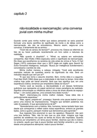 capítulo 3



      não-localidade e reencarnação: uma conversa
      jovial com minha mulher

Quando contei para minha mulher que estava pensando se seria possível
formular uma teoria científica do significado da morte e de idéias como a
reencarnação, ela não se entusiasmou. Mesmo assim, seguiu-se uma
conversa, e lentamente ela se animou.
        "Você não se cansou de teorizar?", provocou-me. Estava se referindo ao
fato de eu haver publicado recentemente um livro sobre a natureza da
realidade.
        "Não quando é divertido!", ri. "Afinal, eu estaria em estimulante
companhia. Alan Watts (1962) especulou sobre o significado da reencarnação.
Ele disse que escolhemos os cenários da vida antes de virmos à Terra. E Carl
Sagan (1973) costumava dizer que o SETI (sigla em inglês para Search for
Extra-Terrestrial Intelligence, tradução: ―Busca por Inteligência Extraterrestre‖)
concretizaria o sentido da vida.
        Minha mulher meneou a cabeça, intrigada: "Você está escolhendo
exemplos radicais de questões acerca do significado da vida. Será um
indicador daquilo que vem por aí?"
        "E que isso torna o assunto divertido. Bem, minha idéia é a seguinte.
Fred Alan Wolf (1984) disse que a criatividade é não local no tempo. Uma idéia
criativa hoje pode ser banal amanhã. Será que isso significa que, em uma
experiência criativa, tomamos por empréstimo idéias do futuro?"
        "Como você se recorda, a não-localidade é um desses fenômenos
quânticos que representa um papel central em nosso paradigma da realidade.
Significa comunicação ou influência sobre a troca de sinais através do espaço-
tempo — em outras palavras, uma conexão fora deste mundo."
        "Bem", interrompeu-me minha melhor metade, "essa idéia não é
particularmente espantosa."
        "Mas, agora, prepare-se", prossegui, fazendo uma pausa teatral (nunca
perco uma chance de impressioná-la). "Imagine que também podemos nos
valer do passado. O que aproveitaríamos de lá?"
        "Aprenderíamos com a história. Nós, humanos, temos tentado fazer isso
desde que começamos a refletir sobre nossa experiência, embora as grandes
lições, como a guerra, pareçam mostrar que demoramos para aprender."
        Sua resposta fora previsível (o que me agradou). Respondi, não sem
uma boa fanfarra: "Não, não foi isso que eu quis dizer. Imagine que haja
padrões de existência nos quais os temas do futuro são inspirados. Quando
tomamos por empréstimo um tema pouco familiar, dizemos que ele é criativo;
no entanto, aquilo que hoje é pouco familiar será familiar amanhã e, por isso,
desde uma perspectiva atemporal, nada é pouco familiar".


                                                                               44
 