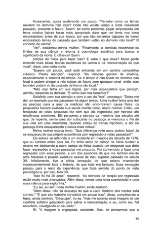 Acrescentei, agora acelerando um pouco: "Percebe como os temas
residem no domínio não local? Onde não existe tempo e onde coexistem
passado, presente e futuro. Assim, tal como podemos pegar emprestado um
tema criativo (talvez fosse mais apropriado dizer que um tema nos toma
emprestados) antes de sua época, por que não seríamos capazes de tomar
emprestado temas do passado que também estão no domínio não local? O
conceito de carma".
        "Ah!", exclamou minha mulher. "Finalmente, o cientista reconhece os
limites de sua ciência e retorna à cosmologia esotérica para buscar o
significado da morte. È clássico! Quem
        precisa da física para fazer isso? E sabe o que mais? Muita gente
entende mais essas teorias esotéricas do carma e da reencarnação do que
você", disse, com certa ironia.
        "Espere um pouco, você está entrando em um cenário competitivo
clássico. Preste atenção", respondi. "As ciências gostam de simetria,
especialmente a simetria do tempo. Se o tempo é não linear no domínio não
local e podem chegar a nós coisas do futuro sem qualquer sinal, então elas
também podem vir do passado de forma não local."
        "Não vejo falha em sua lógica, por mais especulativa que pareça",
admitiu, baixando as defesas. "E como isso nos beneficia?"
        Satisfeito com sua atenção e com o uso do "nos", prossegui: "Deixe-me
dar um exemplo que me passaram há algum tempo. Uma mulher tinha uma dor
no pescoço para a qual os médicos não encontravam causa física; os
psiquiatras haviam avaliado sua saúde mental como sendo normal. Então, um
terapeuta de vidas passadas fez com que ela regredisse por hipnose até
existências anteriores. Ela percorreu a estrada da memória dos séculos até
que, de repente, sentiu uma dor sufocante no pescoço, e vivenciou o fim de
sua vida em uma masmorra. Quando voltou do transe hipnótico, a dor no
pescoço tinha desaparecido e nunca mais voltou".
        Minha mulher estava rindo: "Que diferença vinte anos podem fazer! Já
se esqueceu de sua própria experiência com regressão a vidas passadas?"
        Ela estava se referindo a um incidente em meados da década de 1970,
que eu contara antes para ela. Eu tinha saído do campo da física nuclear e
estava me dedicando a outro campo da física quando um terapeuta que dizia
fazer regressões a vidas passadas me procurou. Fui convencido a fazer uma
regressão com essa pessoa, e um dos episódios de que me lembrei era de
uma fabulosa e picante aventura sexual de meu suposto passado no século
XII. Infelizmente, tive a nítida sensação de que estava inventando
inconscientemente toda a história, de que tudo era fantasia. Essa sensação
passou para o resto da experiência, que fazia sentido do ponto de vista
psicológico e, por isso, fora útil.
        "Isso foi há 25 anos", respondi. "As técnicas de terapia por regressão
estão muito mais avançadas. Além disso, temos uma nova cosmovisão e uma
nova ciência para explorá-la."
        "Eu sei, eu sei", disse minha mulher, ainda sorrindo.
        "Além disso, não se esqueça de que o Livro tibetano dos mortos está
correto." "E que seu trabalho consistirá em provar isso", disse, completando a
frase, ainda sorrindo. "Desculpe", riu-se, "mas me ocorreu essa imagem de um
cientista solitário galopando para salvar a reencarnação, e eu, como seu fiel
escudeiro, cavalgando ao seu lado."
        Ri: "A imagem é engraçada, concordo. Mas, se pensarmos que a

                                                                           45
 
