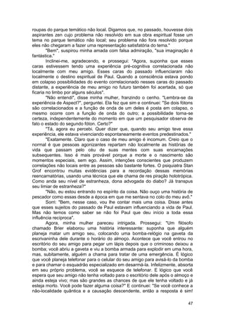 roupas do parque temático não local. Digamos que, no passado, houvesse dois
aspirantes zen cujo problema não resolvido em sua obra espiritual fosse um
tema no parque temático não local; seu problema não fora resolvido porque
eles não chegaram a fazer uma representação satisfatória do tema."
        "Bem", suspirou minha amada com falsa admiração, "sua imaginação é
fantástica."
        Inclinei-me, agradecendo, e prossegui: "Agora, suponha que esses
caras estivessem tendo uma experiência pré-cognitiva correlacionada não
localmente com meu amigo. Esses caras do passado influenciaram não
localmente o destino espiritual de Paul. Quando a consciência estava pondo
em colapso possibilidades do evento correlacionado nesses caras do passado
distante, a experiência de meu amigo no futuro também foi acertada, só que
ficaria no limbo por alguns séculos".
        "Não entendi", disse minha mulher, franzindo o cenho. "Lembra-se da
experiência de Aspect?", perguntei. Ela fez que sim e continuei: "Se dois fótons
são correlacionados e a função de onda de um deles é posta em colapso, o
mesmo ocorre com a função de onda do outro; a possibilidade torna-se
certeza, independentemente do momento em que um pesquisador observa de
fato o estado do segundo fóton. Certo?"
        "Tá, agora eu percebi. Quer dizer que, quando seu amigo teve essa
experiência, ele estava vivenciando espontaneamente eventos predestinados."
        "Exatamente. Claro que o caso de meu amigo é incomum. Creio que o
normal é que pessoas agonizantes repartam não localmente as histórias de
vida que passam pelo céu de suas mentes com suas encarnações
subsequentes. Isso é mais provável porque a morte e o nascimento são
momentos especiais, sem ego. Assim, intenções conscientes que produzem
correlações não locais entre as pessoas são bastante fortes. O psiquiatra Stan
Grof encontrou muitas evidências para a recordação dessas memórias
reencarnatórias, usando uma técnica que ele chama de res piração holotrópica.
Como anda seu nível de estranheza, dona advogada do diabo? Já transpus
seu limiar de estranheza?"
        "Não, eu estou entrando no espírito da coisa. Não ouço uma história de
pescador como essas desde a época em que me sentava no colo do meu avô."
        Sorri: "Bem, nesse caso, vou lhe contar mais uma coisa. Disse antes
que esses sujeitos do passado de Paul estavam influenciando a vida de Paul.
Mas não temos como saber se não foi Paul que deu início a toda essa
influência recíproca".
        Agora, minha mulher pareceu intrigada. Prossegui: "Um filósofo
chamado Brier elaborou uma história interessante: suponha que alguém
planeja matar um amigo seu, colocando uma bomba-relógio na gaveta da
escrivaninha dele durante o horário do almoço. Acontece que você entrou no
escritório do seu amigo para pegar um lápis depois que o criminoso deixou a
bomba; você abriu a gaveta e viu a bomba armada para explodir em uma hora,
mas, subitamente, alguém a chama para tratar de uma emergência. É lógico
que você planeja telefonar para o celular do seu amigo para avisá-lo da bomba
e para chamar o esquadrão especializado em desarmá-la. Infelizmente, absorta
em seu próprio problema, você se esquece de telefonar. E lógico que você
espera que seu amigo não tenha voltado para o escritório dele após o almoço e
ainda esteja vivo; mas são grandes as chances de que ele tenha voltado e já
esteja morto. Você pode fazer alguma coisa?" E continuei: "Se você conhece a
não-localidade quântica e a causação descendente, então a resposta é sim!

                                                                             47
 