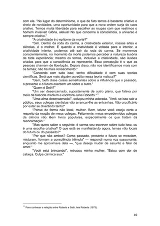 com ela. "No lugar do determinismo, o que de fato temos é bastante criativo e
cheio de novidades, uma oportunidade para que a nova ordem surja do caos
criativo. Temos muita liberdade para escolher as roupas com que vestimos o
homem invisível! Glória, aleluia! No que concerne à consciência, o universo é
sempre criativo."
        "A criatividade é o epítome da morte?"
        "Sim. Dentro da roda do carma, a criatividade exterior, nossas artes e
ciências, é o melhor. E quando a criatividade é voltada para o interior, a
criatividade interior, podemos até sair da roda do carma. Se morremos
conscientemente, no momento da morte podemos perceber a natureza ilusória
de toda experiência; mesmo os temas, inclusive a criatividade, são ilusões
criadas para que a consciência as represente. Essa percepção é o que as
pessoas chamam de libertação. Depois disso, não nos identificamos mais com
os temas; não há mais renascimento."
        "Concordo com tudo isso; tenho dificuldade é com suas teorias
científicas. Será que mais alguém acredita nessa teoria maluca?"
        "Bem, Seth disse coisas semelhantes sobre a influência que o passado,
o presente e o futuro exercem um sobre o outro."
        "Quem é Seth?"
        "Um ser desencarnado, supostamente de outro plano, que falava por
meio da falecida médium e escritora Jane Roberts."11
        "Uma alma desencarnada!", soluçou minha adorada. "Amit, se isso sair a
público, seus colegas cientistas vão arrancar-lhe as entranhas. Vão crucificá-lo
por estar se divertindo tanto!"
        "Pense de forma não local, mulher. Bem, talvez você esteja certa a
respeito da reação de meus colegas. Felizmente, meus empedernidos colegas
da ciência não lêem livros populares, especialmente os que tratam da
reencarnação."
        "Mas quero saber o seguinte: é carma seu escrever sobre tudo isso, ou
é uma escolha criativa? O que está se manifestando agora, temas não locais
do futuro ou do passado?"
        "Por que não ambos? Como passado, presente e futuro se mesclam,
misturam, formam a consciência trêmula" — respondi numa voz sussurrante,
enquanto me aproximava dela —, "que deseja mudar de assunto e falar de
amor."
        "Você está brincando!", retrucou minha mulher. "Estou com dor de
cabeça. Culpa cármica sua."




11
     Para conhecer a relação entre Roberts e Seth, leia Roberts (1975).


                                                                             49
 