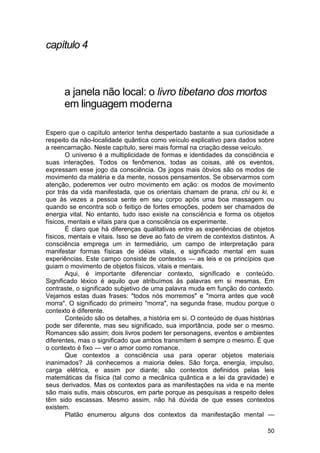 capítulo 4



      a janela não local: o livro tibetano dos mortos
      em linguagem moderna

Espero que o capítulo anterior tenha despertado bastante a sua curiosidade a
respeito da não-localidade quântica como veículo explicativo para dados sobre
a reencarnação. Neste capítulo, serei mais formal na criação desse veículo.
       O universo é a multiplicidade de formas e identidades da consciência e
suas interações. Todos os fenômenos, todas as coisas, até os eventos,
expressam esse jogo da consciência. Os jogos mais óbvios são os modos de
movimento da matéria e da mente, nossos pensamentos. Se observarmos com
atenção, poderemos ver outro movimento em ação: os modos de movimento
por trás da vida manifestada, que os orientais chamam de prana, chi ou ki, e
que às vezes a pessoa sente em seu corpo após uma boa massagem ou
quando se encontra sob o feitiço de fortes emoções, podem ser chamados de
energia vital. No entanto, tudo isso existe na consciência e forma os objetos
físicos, mentais e vitais para que a consciência os experimente.
       É claro que há diferenças qualitativas entre as experiências de objetos
físicos, mentais e vitais. Isso se deve ao fato de virem de contextos distintos. A
consciência emprega um in termediário, um campo de interpretação para
manifestar formas físicas de idéias vitais, e significado mental em suas
experiências. Este campo consiste de contextos — as leis e os princípios que
guiam o movimento de objetos físicos, vitais e mentais.
       Aqui, é importante diferenciar contexto, significado e conteúdo.
Significado léxico é aquilo que atribuímos às palavras em si mesmas. Em
contraste, o significado subjetivo de uma palavra muda em função do contexto.
Vejamos estas duas frases: "todos nós morremos" e "morra antes que você
morra". O significado do primeiro "morra", na segunda frase, mudou porque o
contexto é diferente.
       Conteúdo são os detalhes, a história em si. O conteúdo de duas histórias
pode ser diferente, mas seu significado, sua importância, pode ser o mesmo.
Romances são assim; dois livros podem ter personagens, eventos e ambientes
diferentes, mas o significado que ambos transmitem é sempre o mesmo. É que
o contexto é fixo — ver o amor como romance.
       Que contextos a consciência usa para operar objetos materiais
inanimados? Já conhecemos a maioria deles. São força, energia, impulso,
carga elétrica, e assim por diante; são contextos definidos pelas leis
matemáticas da física (tal como a mecânica quântica e a lei da gravidade) e
seus derivados. Mas os contextos para as manifestações na vida e na mente
são mais sutis, mais obscuros, em parte porque as pesquisas a respeito deles
têm sido escassas. Mesmo assim, não há dúvida de que esses contextos
existem.
       Platão enumerou alguns dos contextos da manifestação mental —

                                                                               50
 