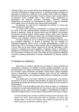 verdade, beleza, amor, justiça. Podem ser considerados temas da consciência,
uma idéia introduzida no capítulo anterior. A relevância desses contextos na
operação da mente não é difícil de se ver. Nossa mente evolui em estágios,
alternando criatividade e homeostase. Quando crianças, temos surtos criativos
ao descobrir novos contextos para a vida; entre surtos, exploramos os
significados dos diversos contextos aprendidos. Podemos perceber
rapidamente, em especial nas recordações da infância, o jogo de contextos
como beleza e amor na maneira como nossa própria criatividade
        se expressa, no modo como a exploração da verdade e a busca pela
justiça entram em nossas vidas.
        Um antigo modo comum de representar os contextos dos movimentos
da mente e da vida, respectivamente, consiste em associá-los a deuses ou
deusas e demônios. Todas as culturas fazem isso há milênios. Há panteões
dos deuses na cultura egípcia, indiana, grega, romana, celta e maia. Algumas
religiões substituem os deuses por anjos, mas com funções similares. Algumas
culturas, como a tibetana, mostram os demónios como deuses violentos.
        Há outras formas de ver os contextos do processamento mental, além
dos arquétipos platónicos ou deuses e demónios. Há, por exemplo, os
arquétipos junguianos, como o herói, o trickster (prestidigitador), e assim por
diante (Jung, 1971). A jornada do herói começa com um questionamento, com
o qual o herói sai de casa. Depois, valendo-se de imensa criatividade, o herói
encontra a resposta para suas questões e regressa, dando à sociedade a
sabedoria da revelação. Buda e Moisés são exemplos perfeitos de pessoas
que vivenciaram o contexto do herói, mas muitos de nós conseguem identificar
o mesmo contexto expressado em partes substanciais de nossas próprias
vidas.


A mônada ou sutratman

      Cada deus ou demônio representa um contexto ou tema específico da
consciência e expressa um aspecto e atributo também específico, que tem
correspondência com algum movimento ou movimentos da mente ou da vida.
Em contraste, seres sencientes manifestam muitos temas. Alguns idealistas
(como os teosofistas, por exemplo) imaginam outro tipo de ser contextual;
chamam-no de mônada, que representa combinações e confluências de temas
(Judge, 1973).
      Para desenvolver uma teoria científica da reencarnação, meu primeiro
pensamento foi que as diversas reencarnações de cada ser humano são as
expressões imanentes dos diversos temas de uma mônada humana universal e
transcendente.
Temos mais de uma encarnação porque são muitos os temas, e é impossível
conhecê-los e vivenciá-los plenamente em uma mesma vida. As encarnações
prosseguem até que cada um de nós complete a manifestação de todos os
temas da mônada humana. Como explica o rabino Simeon ben Yohai, O Zohar.

    As almas [mônadas] devem reentrar na substância absoluta de onde emergiram. Para
    fazerem isto, porém, devem desenvolver todas as perfeições, cujo germe está
    plantado nelas; e se elas não cumprirem esta condição no prazo de uma vida,
    devem iniciar outra, uma terceira e assim por diante.


                                                                                 51
 