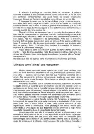 A mônada é análoga ao conceito hindu de sutratman. A palavra
sânscrita sutratman é traduzida literalmente como "vida no fio", o fio de ouro
dos contextos transcendentais aos quais todos os corpos encarnados
imanentes de cada ser humano são atados, como pérolas em um cordão.
        E interessante notar que, tanto na mitologia grega como na romana,
essa idéia de fio tecido surge em conexão com a vida e a morte. Há um trio de
fiandeiras idosas; são as fatas. Clotho é a guardiã do nascimento, que tira o fio
da vida de sua roca; Lachesis prepara o fio e determina seu comprimento; e
Átropos, guardiã da morte, corta o fio.
        Alguns indivíduos se preocupam com o conceito de alma porque vêem
que, hoje, há mais pessoas do que antes; isso não conflita com alguma espécie
de conservação das almas? Mas, se as almas são simplesmente contextos, e
não coisas, não há necessidade de contabilidade. Note que o indivíduo
humano definido dessa maneira tem tanto um começo finito quanto um término
finito. O começo finito não deve nos surpreender: sabemos que a própria vida
tem um começo finito. O término finito também é conhecido da literatura
espiritual. E chamado de libertação.
        Fiquei satisfeito com essa imagem quando ela tomou forma em minha
mente — nada de almas dualistas, nada de contagem de almas. Convenci-me
de que as mônadas, vistas como locais de contextos humanos, são as "almas"
que encarnam.
Mal sabia que isso era apenas parte de uma história muito mais grandiosa.


Mônadas como "almas" que reencarnam

        Muitos intuem que não somos apenas um corpo, mas também uma
alma. No ápice de nossas experiências de vida, somos todos capazes de sentir
essa alma — quando, por exemplo, dizemos que "estamos satisfeitos até a
alma". No pensamento anímico convencional, supõe-se que essa alma
sobreviva à morte e saia do corpo. Dependendo da situação cármica, a alma
reencarna em outro corpo.
        Ampliando essa idéia com o conceito da mônada./sutratman, enunciado
na seção anterior, e supondo que o propósito da vida de uma pessoa é viver os
contextos ou os temas que a mônada humana representa (os temas são os
mesmos para todos os humanos), quando alguma coisa satisfaz sua alma, ela
está vivenciando o contexto de forma adequada, está cumprindo seu destino.
Se a referida pessoa não está satisfeita com a manifestação e a vivência plena
dos temas de sua mônada, recebe outra oportunidade noutra vida.
        Parafraseando o sábio filósofo indiano, Sri Aurobindo, a necessidade
fundamental de nossa vida encarnada é procurar a criatividade infinita numa
base finita. Mas o corpo físico, a base, pela própria natureza de sua
organização, limita a criatividade. Para prosseguir em nossa busca pela
criatividade, a única opção de que dispomos consiste em trocar o corpo físico
quando for necessário. Esse é o significado da reencarnação.
        Importa perceber que não é necessário retratar a mônada como uma
entidade (a alma) que sai de um corpo agonizante e entra noutro corpo que
nasce. Podemos dizer, em vez disso, que duas vidas se conectam pela
reencarnação porque refletem uma continuidade na forma como a essência, o
grupo de temas que é a mônada, é representada. De certo modo, a mônada é


                                                                              52
 