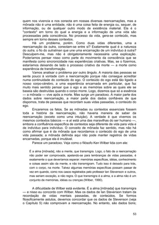 quem nos vivencia e nos conecta em nossas diversas reencarnações, mas a
mônada não é uma entidade, não é uma coisa feita de energia ou, sequer, de
informação, ou de qualquer outro modo de existência material. Ela é o
"contexto" em torno do qual a energia e a informação de uma vida são
processadas pela consciência. No processo da vida, gera-se conteúdo, mas
sempre em torno desses contextos.
       Há um problema, porém. Como duas vidas diferentes, uma a
reencarnação da outra, conectam-se entre si? Exatamente qual é a natureza
do sutra, o fio do sutratman que une uma encarnação de um indivíduo à outra?
Desculpem-me, mas não é obrigatoriamente necessária uma explicação.
Poderíamos pensar nisso como parte do movimento da consciência que se
manifesta como sincronicidade nas experiências criativas. Mas, se o fizermos,
estaríamos deixando de lado o processo criativo da morte — a morte como
experiência de transformação.
       Vamos analisar o problema por outro ângulo. A maioria das pessoas se
sente pouco à vontade com a reencarnação porque não consegue acreditar
numa continuidade do conteúdo do ego. O conteúdo do ego está tão ligado a
nosso corpo-cérebro, a uma experiência encarnada em particular, que faz
muito mais sentido pensar que o ego e as memórias sobre as quais ele se
baseia são destruídas quando o corpo morre. Logo, dizemos que só a essência
— a mônada — vive após a morte. Mas surge um paradoxo. A maior parte dos
dados sobre reencarnação, a maior parte dos dados confiáveis de que
dispomos, trata de pessoas que recordam suas vidas passadas, o conteúdo do
ego.
       Encaremos os fatos. Se as mônadas ou contextos essenciais fossem
toda a história da reencarnação, não haveria maneira de saber da
reencarnação (exceto como uma intuição). A verdade é que vivemos os
mesmos contextos básicos — e aí está uma das maravilhas do ser humano —,
embora a confluência específica de contextos seja diferente de vida para vida e
de indivíduo para indivíduo. O conceito de mônada faz sentido, mas não há
como afirmar que é da mônada que recordamos o conteúdo do ego de uma
vida passada; a mônada definida aqui não pode manter registros de vidas
encarnadas, porque ela é imutável.
       Parece um paradoxo. Veja como o filósofo Ken Wilber lida com ele:

    É a alma [mônada], não a mente, que transmigra. Logo, o fato de a reencarnação
    não poder ser comprovada, apelando-se para lembranças de vidas passadas, é
    exatamente o que deveríamos esperar: memórias específicas, idéias, conhecimento
    e coisas assim são da mente, e não transmigram. Tudo isso é deixado para trás,
    com o corpo, na morte. Talvez algumas memórias específicas possam passar de
    vez em quando, como nos casos registrados pelo professor Ian Stevenson e outros,
    mas seriam exceção, e não regra. O que transmigra é a alma, e a alma não é um
    conjunto de memórias, idéias ou crenças (Wilber, 1990).

        A dificuldade de Wilber está evidente. É a alma [mônada] que transmigra
— e nisso eu concordo com Wilber. Mas os dados de Ian Stevenson tratam da
recordação de vidas mentais passadas, de conteúdos. Se formos
filosoficamente astutos, devemos concordar que os dados de Stevenson (veja
o Capítulo 5) não comprovam a reencarnação. No entanto, são dados bons;


                                                                                 53
 