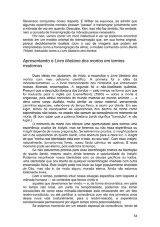 Stevenson conquistou nosso respeito. E Wilber se equivoca, ao admitir que
algumas experiências mentais possam "passar" e transmigrar juntamente com
a mônada de vez em quando. Desculpe, Ken, isso não faz sentido. Na verdade,
nem o conceito de transmigração da mônada parece necessário.
       Por isso, vamos correr um risco intelectual e ver se podemos encontrar
sentido em um modelo oriental de reencarnação que, em sua forma original,
parece decididamente dualista (com o uso de imagens que podem ser
interpretadas como a transmigração da alma), o modelo conhecido como Bardo
Thödol, traduzido como o Livro tibetano dos mortos.


Apresentando o Livro tibetano dos mortos em termos
modernos

        Duas idéias me ajudaram, de início, a reconciliar o Livro tibetano dos
mortos com meu ceticismo científico. A primeira foi a idéia da
mônada/sutratman — o local transcendente dos contextos que entremeiam
nossas diversas encarnações. A segunda foi a não-localidade quântica.
Presumi que a descrição tibetana dos bardos — pelo menos na forma com que
foi traduzida para o inglês por Evans-Wentz (1960) — sobre a morte é
enganosa, pois atribui conceitos do mundo material ao mundo anímico — a
alma como corpo dualista, muito similar ao corpo material, percorrendo
caminhos espaciais, valendo-se do tempo físico, e assim por diante. Em seu
lugar, temos de reenquadrar as experiências dos bardos da morte como
experiências não locais, no estado não comum da consciência no momento da
morte. (É bom saber que a palavra tibetana bardo significa "transição", e não
lugar.)
        O momento da morte nos oferece uma oportunidade para termos uma
experiência criativa de insight, mas se teremos ou não essa experiência ou
insight depende de nossa preparação. Se estivermos prontos, o insight poderia
ser o da experiência do quarto bardo, uma abertura para a clara luz, o insight
de que "minha real identidade está com o todo; eu sou isso". Com esse insight,
naturalmente, tornamo-nos livres, nosso fardo cármico se queima. E esse
momento pode ser eterno, pois está fora do tempo.
        Se não estivermos prontos para essa identificação criativa da libertação
do quarto bardo, mesmo assim ainda teremos a oportunidade do insight.
Podemos reconhecer nossa identidade com os deuses pacíficos ou irados,
uma identidade que nos liberta de qualquer reidentificação imediata com outra
encarnação física. Este insight pode nos levar ao lugar popularmente chamado
de Céu, mas não é, de modo algum, morada eterna. Ainda não estamos
totalmente livres.
        Com o tempo, podemos intuir nossa situação específica com respeito à
mônada humana — os contextos que temos vivido e
        aqueles que deveríamos ter vivido — e, de forma sincronística, em parte
no tempo não local, em parte na temporalidade, podemos nos tornar
conscientes de como essa mônada-identidade está renascendo em um feto
recém-constituído, ou até partilhar a consciência com ela nos primeiros anos
dessa nova vida (naturalmente, para o recém-nascido, a experiência
correlacionada permanecerá por algum tempo como potencialidade).
        Se estamos morrendo em um estado especial da consciência, tendo tal


                                                                             54
 