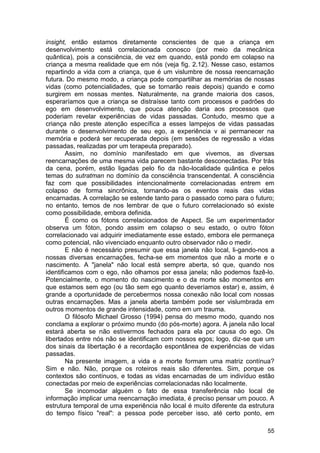 insight, então estamos diretamente conscientes de que a criança em
desenvolvimento está correlacionada conosco (por meio da mecânica
quântica), pois a consciência, de vez em quando, está pondo em colapso na
criança a mesma realidade que em nós (veja fig. 2.12). Nesse caso, estamos
repartindo a vida com a criança, que é um vislumbre de nossa reencarnação
futura. Do mesmo modo, a criança pode compartilhar as memórias de nossas
vidas (como potencialidades, que se tornarão reais depois) quando e como
surgirem em nossas mentes. Naturalmente, na grande maioria dos casos,
esperaríamos que a criança se distraísse tanto com processos e padrões do
ego em desenvolvimento, que pouca atenção daria aos processos que
poderiam revelar experiências de vidas passadas. Contudo, mesmo que a
criança não preste atenção específica a esses lampejos de vidas passadas
durante o desenvolvimento de seu ego, a experiência v ai permanecer na
memória e poderá ser recuperada depois (em sessões de regressão a vidas
passadas, realizadas por um terapeuta preparado).
        Assim, no domínio manifestado em que vivemos, as diversas
reencarnações de uma mesma vida parecem bastante desconectadas. Por trás
da cena, porém, estão ligadas pelo fio da não-localidade quântica e pelos
temas do sutratman no domínio da consciência transcendental. A consciência
faz com que possibilidades intencionalmente correlacionadas entrem em
colapso de forma sincrônica, tornando-as os eventos reais das vidas
encarnadas. A correlação se estende tanto para o passado como para o futuro;
no entanto, temos de nos lembrar de que o futuro correlacionado só existe
como possibilidade, embora definida.
        É como os fótons correlacionados de Aspect. Se um experimentador
observa um fóton, pondo assim em colapso o seu estado, o outro fóton
correlacionado vai adquirir imediatamente esse estado, embora ele permaneça
como potencial, não vivenciado enquanto outro observador não o medir.
        E não é necessário presumir que essa janela não local, li-gando-nos a
nossas diversas encarnações, fecha-se em momentos que não a morte e o
nascimento. A "janela" não local está sempre aberta, só que, quando nos
identificamos com o ego, não olhamos por essa janela; não podemos fazê-lo.
Potencialmente, o momento do nascimento e o da morte são momentos em
que estamos sem ego (ou tão sem ego quanto deveríamos estar) e, assim, é
grande a oportunidade de percebermos nossa conexão não local com nossas
outras encarnações. Mas a janela aberta também pode ser vislumbrada em
outros momentos de grande intensidade, como em um trauma.
        O filósofo Michael Grosso (1994) pensa do mesmo modo, quando nos
conclama a explorar o próximo mundo (do pós-morte) agora. A janela não local
estará aberta se não estivermos fechados para ela por causa do ego. Os
libertados entre nós não se identificam com nossos egos; logo, diz-se que um
dos sinais da libertação é a recordação espontânea de experiências de vidas
passadas.
        Na presente imagem, a vida e a morte formam uma matriz contínua?
Sim e não. Não, porque os roteiros reais são diferentes. Sim, porque os
contextos são contínuos, e todas as vidas encarnadas de um indivíduo estão
conectadas por meio de experiências correlacionadas não localmente.
        Se incomodar alguém o fato de essa transferência não local de
informação implicar uma reencarnação imediata, é preciso pensar um pouco. A
estrutura temporal de uma experiência não local é muito diferente da estrutura
do tempo físico "real": a pessoa pode perceber isso, até certo ponto, em

                                                                           55
 