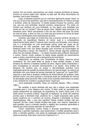 sonhos. Em um sonho, percorremos, por vezes, imensos territórios do tempo,
embora os sonhos sejam bem rápidos na vida real. No filme Alucinações do
passado, isso é bem mostrado.
        Logo, é bastante possível que um indivíduo agonizante passe "anos" no
Céu (ou na terra dos demônios, que não é necessariamente um Inferno de fogo
e enxofre), antes de reencarnar. O mestre taoísta Chuang Tsu sonhou, certa
vez, que era uma borboleta. Quando acordou, perguntou-se: "Fui antes um
homem que sonhava ser uma borboleta, ou sou agora uma borboleta que
sonha em ser um homem?" Que se pense nisso. Alguém está morrendo e se
divertindo como "alma" percorrendo o Céu em seu sonho não local. Do ponto
de vista da alma, a alma no Céu é a coisa real que encarna na forma de seres
humanos manifestados entre experiências da alma.
        Contudo, para saber se a torta ficou boa, é preciso comê-la. Se este é o
significado da experiência tibetana do bardo, qual é a consequência
experimental dessa idéia? È apenas esta: durante sua formação, uma criança,
que é a continuação de uma encarnação prévia, pode ser capaz de ter
lembranças da vida passada, caso seja estimulada adequadamente. Os
tibetanos fazem bom uso dessa situação para encontrar as encarnações de
seus Rinpoches e lamas. No Capítulo 5, vamos estudar algumas evidências
disso fora da tradição tibetana — os dados reunidos pelo professor Stevenson
e outros. Vamos, ainda, analisar os dados dessa questão da sobrevivência
após a morte e examiná-los sob a perspectiva da nova teoria.
        Infelizmente, ao analisar com honestidade os dados, senti-me pouco
confortável. Só uma parte deles se ajusta a esse modelo simples, a essa
tentativa de eliminar a hipótese dualista da alma. Alguns dados importantes e
bem investigados se recusam teimosamente a se ajustar. Uma análise da
literatura me mostrou que, ao propor a não-localidade quântica como
explicação geral da questão da sobrevivência e da reencarnação, eu estava me
alinhando com uma classe de teorias chamada de "super-psi" ou "super-PES",
segundo a qual toda e qualquer evidência de sobrevivência de qualquer coisa
pessoal (como uma alma pessoal e individual) pode ser justificada em termos
de percepção extra-sensorial. Mas vários livros recentes examinaram os dados
e seu veredicto foi contrário a qualquer teoria "super-psi"
        como explicação completa. (Veja, por exemplo, Becker, 1993, e Gould,
1983.)
        Na verdade, a teoria alinhada até aqui não é sequer uma explicação
completa para o Livro tibetano dos mortos. O leitor pode ter percebido que
passei diretamente da explicação da experiência do quarto bardo para a do
sexto bardo no cenário anterior. Segundo os tibetanos, se ainda não estamos
prontos para a liberdade total, podemos ter o insight propiciado pelo quinto
bardo: podemos ver o caminho do nirvana, atingindo a libertação na forma
sambhogakaya. Mas, o que isso significa? Nosso modelo simples não tem
resposta. De fato, nosso modelo simples não pode, nem mesmo, responder a
esta questão: como a mônada mantém o registro dos contextos aprendidos e
daquilo que ainda precisa aprender ao reencarnar?
        Foram necessários muitos meses e diversas experiências criativas,
pequenas e grandes explosões, para desenvolver o modelo apropriado para a
alma, a mônada quântica, com poder de explicação suficiente para preencher
todas as lacunas. Este será o tema dos Capítulos 6 e 7.




                                                                             56
 