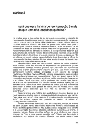 capítulo 5



      será que essa história de reencarnação é mais
      do que uma não-localidade quântica?

Há muitos anos, e isso antes de ter começado a pesquisar a respeito de
reencarnação, fiquei intrigado quando li algo sobre um rapaz do Sri Lanka que,
quando criança, embora tivesse sido criado como cristão, recitava cânticos
budistas incomuns. Quando ele ficou um pouco mais velho, seus pais o
levaram para conhecer diversos mosteiros budistas, e ele se lembrou de ter
vivido em um deles em sua vida anterior, junto com seu professor. Os pais do
rapaz mencionaram os cânticos da infância, e os especialistas disseram que
sua pronúncia do pali (uma variante do sânscrito usada nos mais antigos textos
budistas) era bem diferente da pronúncia moderna. Embora, na época, eu não
acreditasse por um só instante na possibilidade de se desenvolver a ciência da
reencarnação, também não tive dúvidas sobre a autenticidade da história. Isso
me levou a ler mais sobre reencarnação.
        Histórias como essa não são incomuns, mesmo na cultura ocidental.
Mais comuns ainda são histórias de experiências de quase-morte (EQM).
Pessoalmente, conheço diversas pessoas que passaram por experiências
desse tipo e foram profundamente afetadas por elas. Mas muitos cientistas
permanecem bastante céticos, arraigados a um sistema de crenças
newtoniano. O médico Raymond Moody, primeiro pesquisador a escrever sobre
EQM, conta uma história que vou parafrasear. Certa vez, Moody estava dando
uma palestra sobre seu trabalho e alguém da platéia, um cirurgião, levantou-se
e o criticou: "Você menciona muitos pacientes do coração que tiveram
experiências de quase-morte. Eu também realizei diversas operações que
salvaram vidas. Nenhum de meus pacientes me contou que teve experiências
como essa". E então, outra pessoa da platéia, atrás do médico, disse: "Não
contamos porque sabíamos que você não iria acreditar em nossas
experiências".
        Isso me lembra uma história. Um garoto fez um desenho. Quando ele o
mostrou para os adultos, estes o elogiaram pelo belo desenho de uma cartola.
"Mas não é uma cartola", disse o garoto. "É um elefante anão engolido por uma
jibóia". No entanto, apesar dos protestos do menino, os adultos só
conseguiram ver uma cartola.
        O leitor lembrou-se da história? Está em O pequeno príncipe, de Antoine
de Saint-Exupéry. Talvez esta história represente melhor a incapacidade de
muitos cientistas para admitir que haja substância nas pesquisas sobre a morte
e a reencarnação das últimas décadas, substância suficiente para orientar a
pesquisa teórica. Esses cientistas sofrem de uma síndrome que alguns
chamam de "vejo a coisa quando acredito nela". Talvez este livro ajude a
estabelecer um sistema de crenças diferente, que possa conferir mais


                                                                            57
 