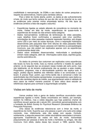 credibilidade à reencarnação, às EQMs e aos dados de outras pesquisas a
respeito da sobrevivência, mesmo para cientistas céticos.
       Para o leitor de mente aberta, porém, os dados já são suficientemente
críveis, de modo que tenho certeza de que ele não vai se importar se eu usar
as evidências para orientar minha empreitada teórica. Há três tipos de
evidências (embora a lista não esgote o assunto):

•   Experiências ligadas ao estado alterado de consciência no momento da
    morte. Visões em leito de morte, experiências de quase-morte e
    experiências de revisão da vida entrara nesta categoria.
•   Dados reencarnatórios: evidências de lembranças de vidas passadas,
    cujos detalhes foram confirmados e passaram pelo crivo científico;
    recordações de vidas passadas mediante regressão hipnótica, sob drogas
    como LSD e por meio de outras técnicas, como a respiração holotrópica
    desenvolvida pelo psiquiatra Stan Grof; leituras de vidas passadas feitas
    por terceiros, como Edgar Cayce; pessoas com talentos ou psicopatologias
    incomuns, que não podem ser explicados apenas com as experiências
    condicionantes desta vida.
•   Dados sobre entidades desencarnadas: mediunidade e canalização
    entram nesta categoria, além de informações sobre anjos, espíritos-guias,
    escrita automática etc.

       Os dados do primeiro tipo costumam ser explicados como experiências
não locais na hora da morte, mais ou menos conforme o modelo do capítulo
anterior; os do segundo tipo se encaixam nesse modelo até certo ponto, mas
não totalmente; os do terceiro praticamente não se ajustam a esse modelo.
Prognóstico: progresso, mas a não-localidade quântica não explica tudo. A
seguir, analiso alguns detalhes dos referidos dados e as conclusões a que
levam. É preciso frisar, porém, que minha tarefa não é convencer o leitor da
autenticidade das informações apresentadas; os pesquisadores cujos dados eu
discuto são cientistas dignos de crédito, que argumentaram sobre a validade de
seus casos da melhor maneira possível. O leitor cético deve estudar as
referências originais para conhecer a argumentação completa.


Visões em leito de morte

        Vamos analisar toda a gama de dados científicos acumulados sobre
experiências ligadas à morte. Dados encontrados em relatos, por exemplo,
existem há milênios, mas a coleta daqueles que hoje podemos chamar de
científicos recuam apenas até o século XIX, coincidindo aproximadamente com
a fundação da British Society for Psychical Research (Sociedade Britânica de
Pesquisas Psíquicas).
        Uma classe de evidências relaciona-se com o limiar da morte, a
experiência da morte. Suponha que uma pessoa a quem uma outra ame esteja
morrendo, mas, infelizmente, esta não esteja com aquela. Contudo,
subitamente, a segunda pessoa tem visões alucinatórias associadas à primeira,
agonizante. Experiências de visões em leito de morte, transmitidas
psiquicamente por pessoas à beira da morte a familiares ou amigos, não são
incomuns. Com efeito, dados desse tipo recuam a 1889, quando Henry


                                                                           58
 
